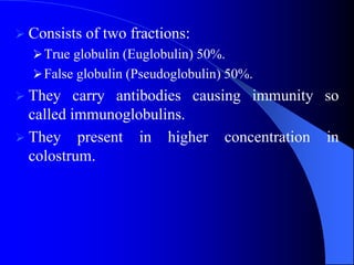  Consists of two fractions:
True globulin (Euglobulin) 50%.
False globulin (Pseudoglobulin) 50%.
 They carry antibodies causing immunity so
called immunoglobulins.
 They present in higher concentration in
colostrum.
 