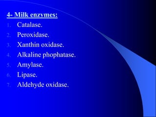 4- Milk enzymes:
1. Catalase.
2. Peroxidase.
3. Xanthin oxidase.
4. Alkaline phophatase.
5. Amylase.
6. Lipase.
7. Aldehyde oxidase.
 
