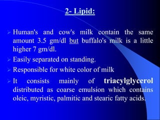 2- Lipid:
 Human's and cow's milk contain the same
amount 3.5 gm/dl but buffalo's milk is a little
higher 7 gm/dl.
 Easily separated on standing.
 Responsible for white color of milk
 It consists mainly of triacylglycerol
distributed as coarse emulsion which contains
oleic, myristic, palmitic and stearic fatty acids.
 