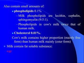 Also contain small amounts of:
 phospholipids 0.1%.
–Milk phospholipids are lecithin, cephalin,
sphingomyelin (9:5:1).
–Phospholipids in cow's milk twice that of
human milk.
 Cholesterol 0.01%.
Cow's milk contains higher proportion (mainly free
form) than human milk mainly (ester form)
 Milk contain fat soluble substance:
e.g:
 