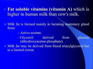  Fat soluble vitamins (vitamin A) which is
higher in human milk than cow's milk.
 Milk fat is formed mainly in lactating mammary gland
from:
–Active acetate.
–Glycerol: derived from glucose
(dihydroxyaceton phosphate).
 Milk fat may be derived from blood triacylglycerol but
to a limited extent.
 
