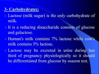 3- Carbohydrates:
 Lactose (milk sugar) is the only carbohydrate of
milk.
 It is a reducing disaccharide consists of glucose
and galactose.
 Human's milk contains 7% lactose while cow's
milk contains 5% lactose.
 Lactose may be excreted in urine during last
third of pregnancy physiologically so it should
be differentiated from glucose by osazon test.
 