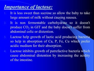 Importance of lactose:
1. It is less sweet than sucrose so allow the baby to take
large amount of milk without causing nausea.
2. It is non fermentable carbohydrate so it doesn't
produce CO2 in GIT and the baby doesn't suffer from
abdominal colic or distention.
3. Lactose help growth of lactic acid producing bacteria
so help in absorption of Ca, P, Fe, Cu which prefer
acidic medium for their absorption.
4. Lactose inhibits growth of putrefactive bacteria which
cause abdominal distention by increasing the acidity
of the intestine.
 