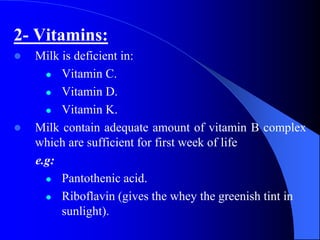 2- Vitamins:
 Milk is deficient in:
 Vitamin C.
 Vitamin D.
 Vitamin K.
 Milk contain adequate amount of vitamin B complex
which are sufficient for first week of life
e.g:
 Pantothenic acid.
 Riboflavin (gives the whey the greenish tint in
sunlight).
 