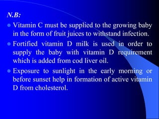 N.B:
 Vitamin C must be supplied to the growing baby
in the form of fruit juices to withstand infection.
 Fortified vitamin D milk is used in order to
supply the baby with vitamin D requirement
which is added from cod liver oil.
 Exposure to sunlight in the early morning or
before sunset help in formation of active vitamin
D from cholesterol.
 