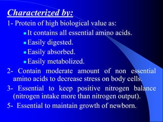Characterized by:
1- Protein of high biological value as:
 It contains all essential amino acids.
 Easily digested.
 Easily absorbed.
 Easily metabolized.
2- Contain moderate amount of non essential
amino acids to decrease stress on body cells.
3- Essential to keep positive nitrogen balance
(nitrogen intake more than nitrogen output).
5- Essential to maintain growth of newborn.
 