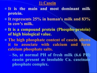 1) Casein
 It is the main and most dominant milk
protein.
 It represents 25% in human's milk and 83%
in cow's milk.
 It is a compound protein (Phospho-protein)
of high biological value.
 The high phosphate content of casein allows
it to associate with calcium and form
calcium phosphate salts.
– So, at normal PH of fresh milk (6.6 PH)
casein present as insoluble Ca. caseinate
phosphate complex.
 