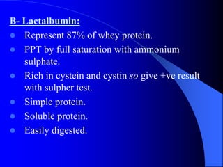 B- Lactalbumin:
 Represent 87% of whey protein.
 PPT by full saturation with ammonium
sulphate.
 Rich in cystein and cystin so give +ve result
with sulpher test.
 Simple protein.
 Soluble protein.
 Easily digested.
 