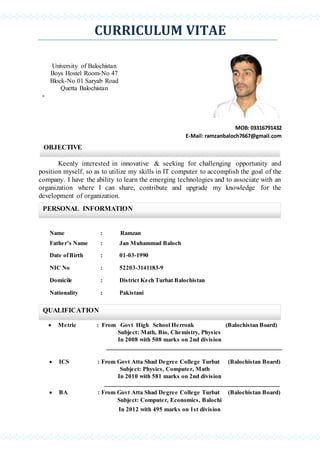 CURRICULUM VITAE
MOB: 03316791432
E-Mail: ramzanbaloch7667@gmail.com
Keenly interested in innovative & seeking for challenging opportunity and
position myself, so as to utilize my skills in IT computer to accomplish the goal of the
company. I have the ability to learn the emerging technologies and to associate with an
organization where I can share, contribute and upgrade my knowledge for the
development of organization.
Name : Ramzan
Father’s Name : Jan Muhammad Baloch
Date ofBirth : 01-03-1990
NIC No : 52203-3141183-9
Domicile : District Kech Turbat Balochistan
Nationality : Pakistani
 Metric : From Govt High School Herronk (Balochistan Board)
Subject: Math, Bio, Chemistry, Physics
In 2008 with 508 marks on 2nd division
 ICS : From Govt Atta Shad Degree College Turbat (Balochistan Board)
Subject: Physics, Computer, Math
In 2010 with 581 marks on 2nd division
 BA : From Govt Atta Shad Degree College Turbat (Balochistan Board)
Subject: Computer, Economics, Balochi
In 2012 with 495 marks on 1st division
University of Balochistan
Boys Hostel Room-No 47
Block-No 01 Saryab Road
Quetta Balochistan
-
OBJECTIVE
PERSONAL INFORMATION
QUALIFICATION
 