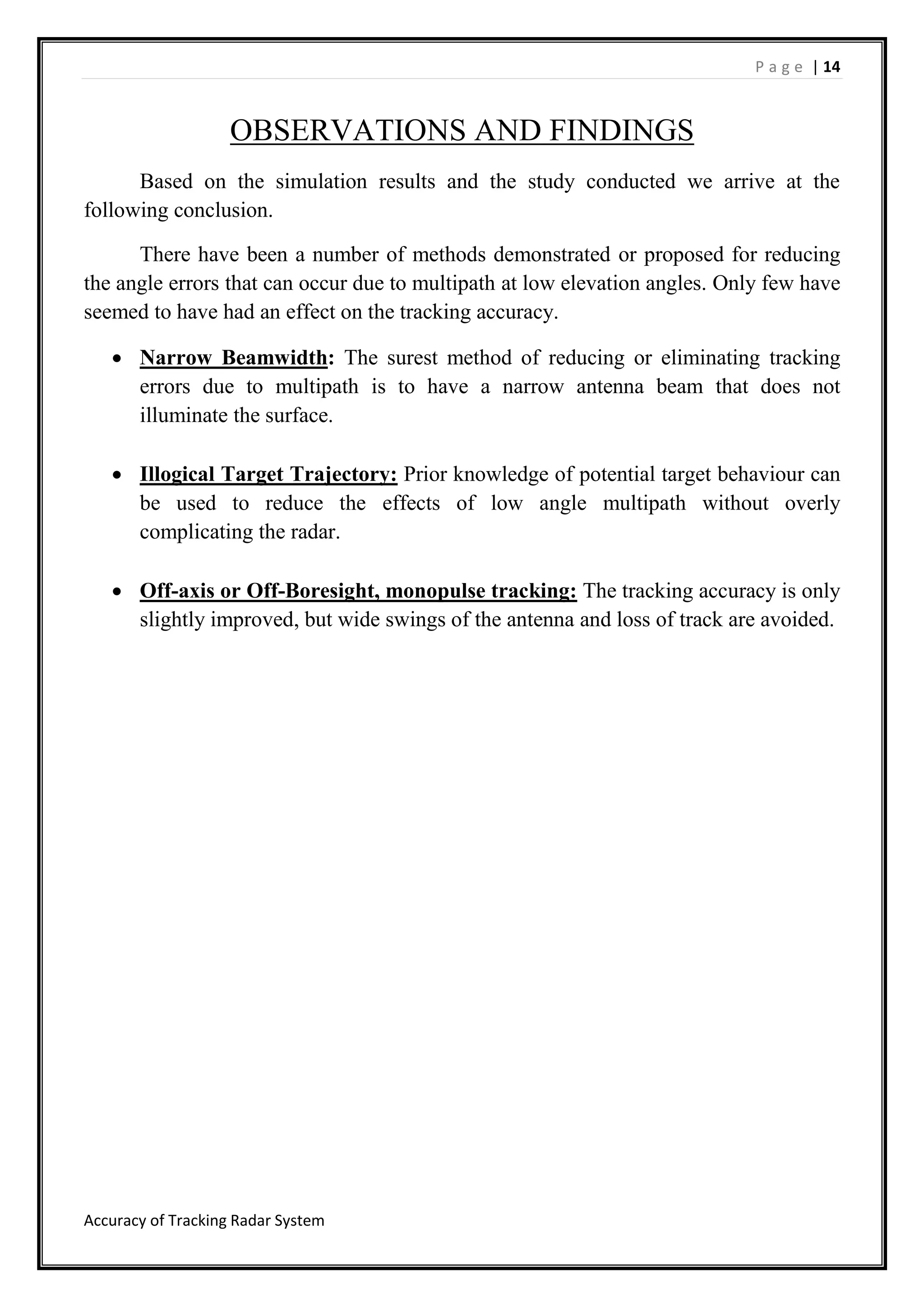 P a g e | 14
Accuracy of Tracking Radar System
OBSERVATIONS AND FINDINGS
Based on the simulation results and the study conducted we arrive at the
following conclusion.
There have been a number of methods demonstrated or proposed for reducing
the angle errors that can occur due to multipath at low elevation angles. Only few have
seemed to have had an effect on the tracking accuracy.
 Narrow Beamwidth: The surest method of reducing or eliminating tracking
errors due to multipath is to have a narrow antenna beam that does not
illuminate the surface.
 Illogical Target Trajectory: Prior knowledge of potential target behaviour can
be used to reduce the effects of low angle multipath without overly
complicating the radar.
 Off-axis or Off-Boresight, monopulse tracking: The tracking accuracy is only
slightly improved, but wide swings of the antenna and loss of track are avoided.
 