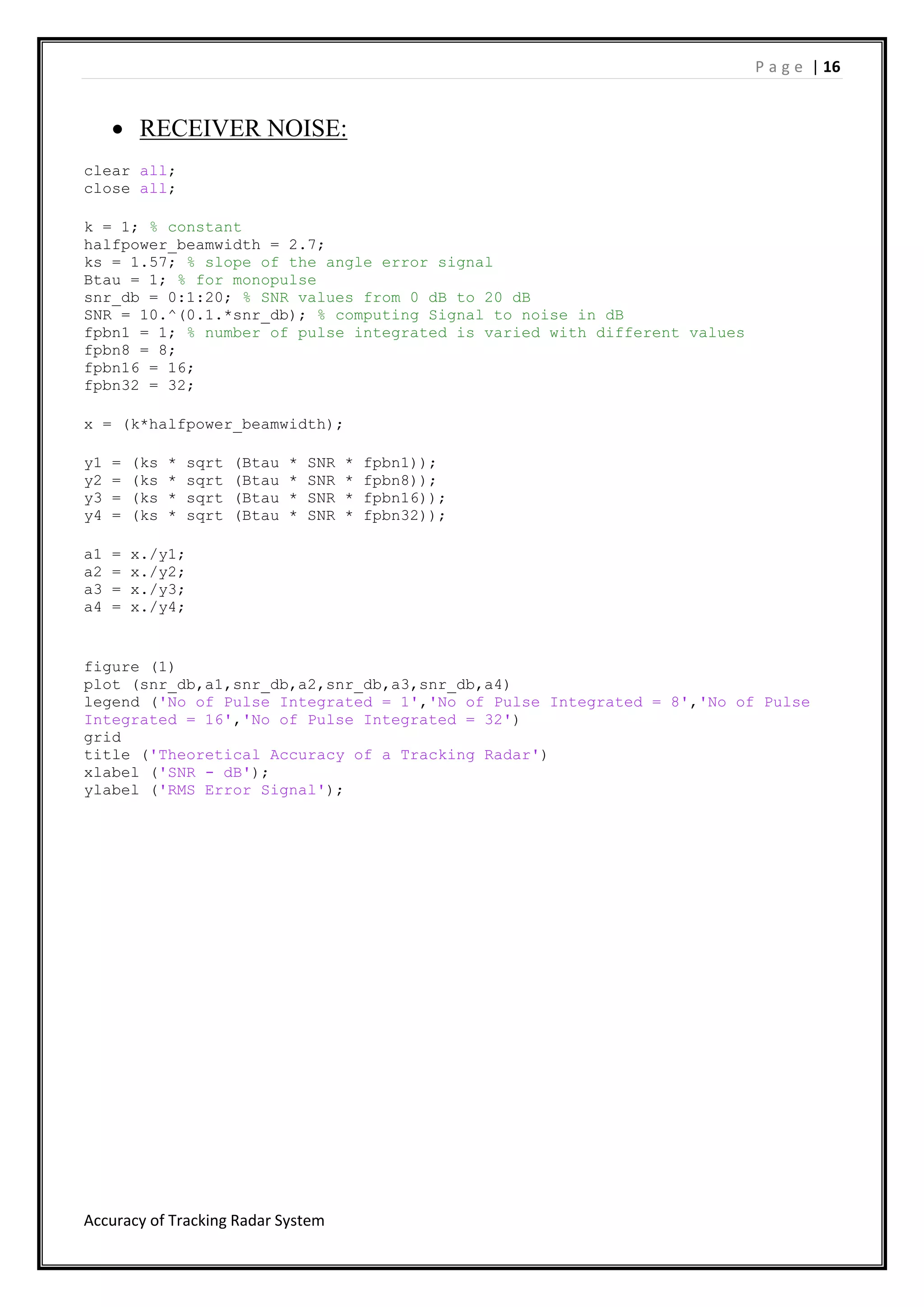 P a g e | 16
Accuracy of Tracking Radar System
 RECEIVER NOISE:
clear all;
close all;
k = 1; % constant
halfpower_beamwidth = 2.7;
ks = 1.57; % slope of the angle error signal
Btau = 1; % for monopulse
snr_db = 0:1:20; % SNR values from 0 dB to 20 dB
SNR = 10.^(0.1.*snr_db); % computing Signal to noise in dB
fpbn1 = 1; % number of pulse integrated is varied with different values
fpbn8 = 8;
fpbn16 = 16;
fpbn32 = 32;
x = (k*halfpower_beamwidth);
y1 = (ks * sqrt (Btau * SNR * fpbn1));
y2 = (ks * sqrt (Btau * SNR * fpbn8));
y3 = (ks * sqrt (Btau * SNR * fpbn16));
y4 = (ks * sqrt (Btau * SNR * fpbn32));
a1 = x./y1;
a2 = x./y2;
a3 = x./y3;
a4 = x./y4;
figure (1)
plot (snr_db,a1,snr_db,a2,snr_db,a3,snr_db,a4)
legend ('No of Pulse Integrated = 1','No of Pulse Integrated = 8','No of Pulse
Integrated = 16','No of Pulse Integrated = 32')
grid
title ('Theoretical Accuracy of a Tracking Radar')
xlabel ('SNR - dB');
ylabel ('RMS Error Signal');
 