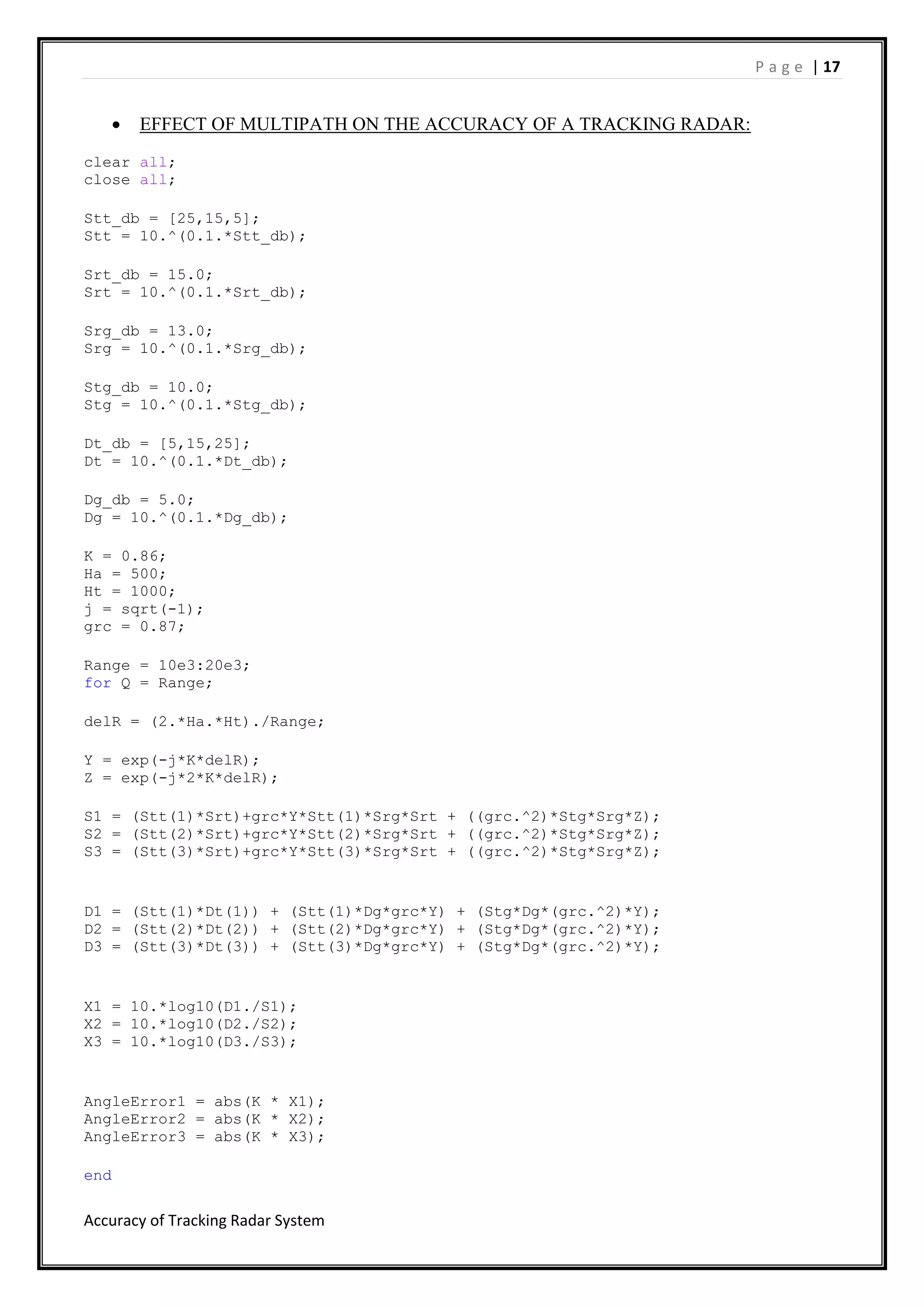 P a g e | 17
Accuracy of Tracking Radar System
 EFFECT OF MULTIPATH ON THE ACCURACY OF A TRACKING RADAR:
clear all;
close all;
Stt_db = [25,15,5];
Stt = 10.^(0.1.*Stt_db);
Srt_db = 15.0;
Srt = 10.^(0.1.*Srt_db);
Srg_db = 13.0;
Srg = 10.^(0.1.*Srg_db);
Stg_db = 10.0;
Stg = 10.^(0.1.*Stg_db);
Dt_db = [5,15,25];
Dt = 10.^(0.1.*Dt_db);
Dg_db = 5.0;
Dg = 10.^(0.1.*Dg_db);
K = 0.86;
Ha = 500;
Ht = 1000;
j = sqrt(-1);
grc = 0.87;
Range = 10e3:20e3;
for Q = Range;
delR = (2.*Ha.*Ht)./Range;
Y = exp(-j*K*delR);
Z = exp(-j*2*K*delR);
S1 = (Stt(1)*Srt)+grc*Y*Stt(1)*Srg*Srt + ((grc.^2)*Stg*Srg*Z);
S2 = (Stt(2)*Srt)+grc*Y*Stt(2)*Srg*Srt + ((grc.^2)*Stg*Srg*Z);
S3 = (Stt(3)*Srt)+grc*Y*Stt(3)*Srg*Srt + ((grc.^2)*Stg*Srg*Z);
D1 = (Stt(1)*Dt(1)) + (Stt(1)*Dg*grc*Y) + (Stg*Dg*(grc.^2)*Y);
D2 = (Stt(2)*Dt(2)) + (Stt(2)*Dg*grc*Y) + (Stg*Dg*(grc.^2)*Y);
D3 = (Stt(3)*Dt(3)) + (Stt(3)*Dg*grc*Y) + (Stg*Dg*(grc.^2)*Y);
X1 = 10.*log10(D1./S1);
X2 = 10.*log10(D2./S2);
X3 = 10.*log10(D3./S3);
AngleError1 = abs(K * X1);
AngleError2 = abs(K * X2);
AngleError3 = abs(K * X3);
end
 
