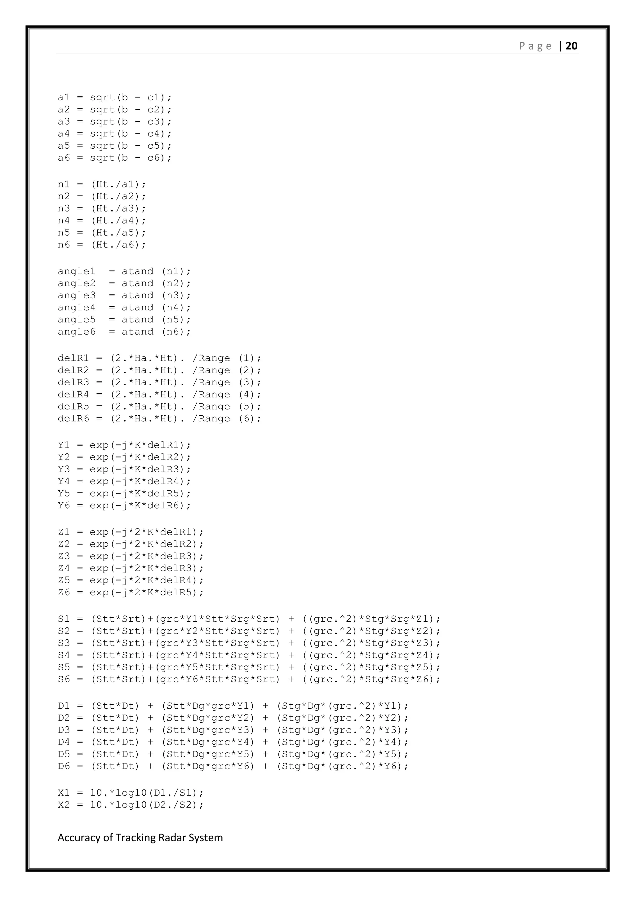 P a g e | 20
Accuracy of Tracking Radar System
a1 = sqrt(b - c1);
a2 = sqrt(b - c2);
a3 = sqrt(b - c3);
a4 = sqrt(b - c4);
a5 = sqrt(b - c5);
a6 = sqrt(b - c6);
n1 = (Ht./a1);
n2 = (Ht./a2);
n3 = (Ht./a3);
n4 = (Ht./a4);
n5 = (Ht./a5);
n6 = (Ht./a6);
angle1 = atand (n1);
angle2 = atand (n2);
angle3 = atand (n3);
angle4 = atand (n4);
angle5 = atand (n5);
angle6 = atand (n6);
delR1 = (2.*Ha.*Ht). /Range (1);
delR2 = (2.*Ha.*Ht). /Range (2);
delR3 = (2.*Ha.*Ht). /Range (3);
delR4 = (2.*Ha.*Ht). /Range (4);
delR5 = (2.*Ha.*Ht). /Range (5);
delR6 = (2.*Ha.*Ht). /Range (6);
Y1 = exp(-j*K*delR1);
Y2 = exp(-j*K*delR2);
Y3 = exp(-j*K*delR3);
Y4 = exp(-j*K*delR4);
Y5 = exp(-j*K*delR5);
Y6 = exp(-j*K*delR6);
Z1 = exp(-j*2*K*delR1);
Z2 = exp(-j*2*K*delR2);
Z3 = exp(-j*2*K*delR3);
Z4 = exp(-j*2*K*delR3);
Z5 = exp(-j*2*K*delR4);
Z6 = exp(-j*2*K*delR5);
S1 = (Stt*Srt)+(grc*Y1*Stt*Srg*Srt) + ((grc.^2)*Stg*Srg*Z1);
S2 = (Stt*Srt)+(grc*Y2*Stt*Srg*Srt) + ((grc.^2)*Stg*Srg*Z2);
S3 = (Stt*Srt)+(grc*Y3*Stt*Srg*Srt) + ((grc.^2)*Stg*Srg*Z3);
S4 = (Stt*Srt)+(grc*Y4*Stt*Srg*Srt) + ((grc.^2)*Stg*Srg*Z4);
S5 = (Stt*Srt)+(grc*Y5*Stt*Srg*Srt) + ((grc.^2)*Stg*Srg*Z5);
S6 = (Stt*Srt)+(grc*Y6*Stt*Srg*Srt) + ((grc.^2)*Stg*Srg*Z6);
D1 = (Stt*Dt) + (Stt*Dg*grc*Y1) + (Stg*Dg*(grc.^2)*Y1);
D2 = (Stt*Dt) + (Stt*Dg*grc*Y2) + (Stg*Dg*(grc.^2)*Y2);
D3 = (Stt*Dt) + (Stt*Dg*grc*Y3) + (Stg*Dg*(grc.^2)*Y3);
D4 = (Stt*Dt) + (Stt*Dg*grc*Y4) + (Stg*Dg*(grc.^2)*Y4);
D5 = (Stt*Dt) + (Stt*Dg*grc*Y5) + (Stg*Dg*(grc.^2)*Y5);
D6 = (Stt*Dt) + (Stt*Dg*grc*Y6) + (Stg*Dg*(grc.^2)*Y6);
X1 = 10.*log10(D1./S1);
X2 = 10.*log10(D2./S2);
 