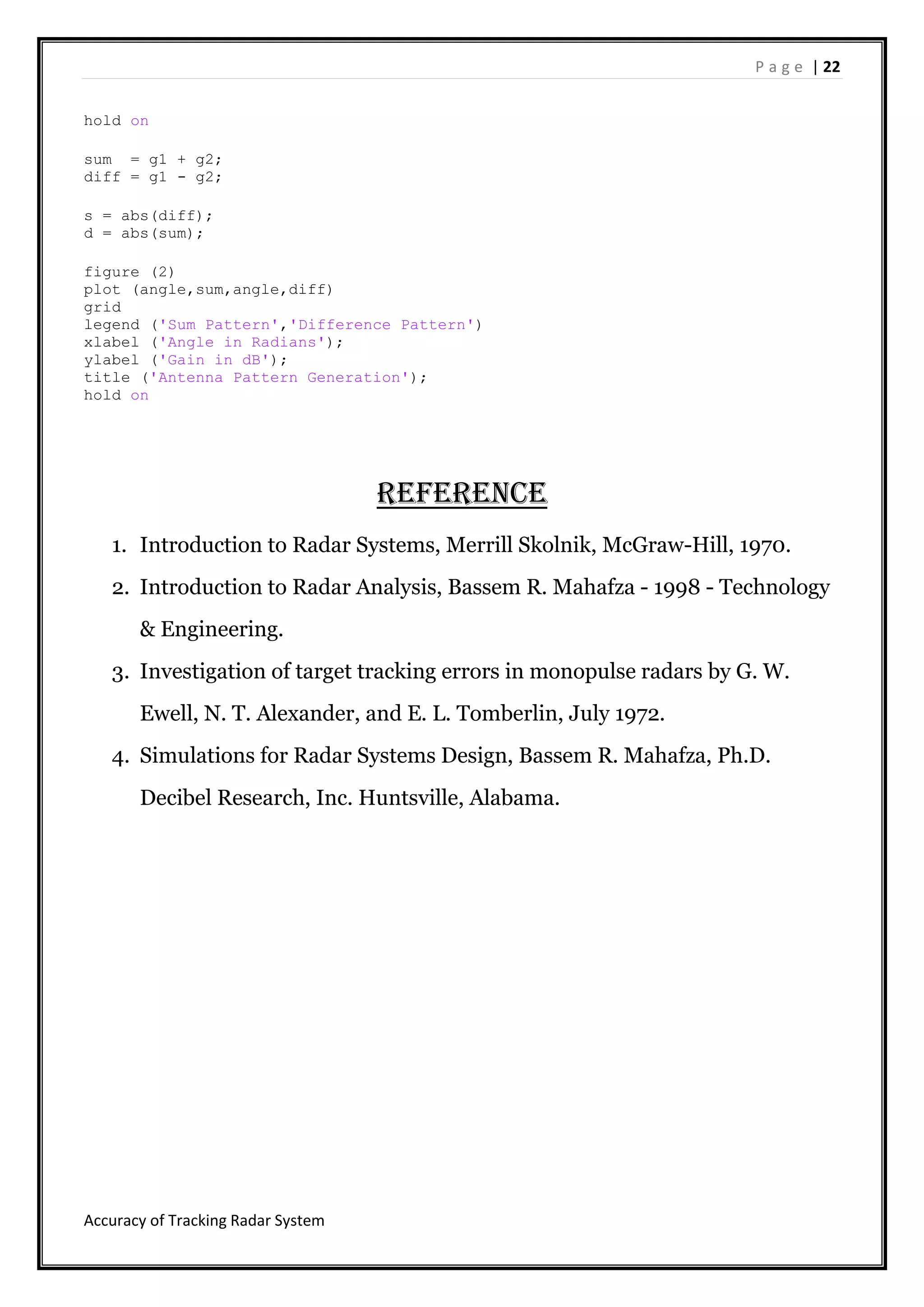P a g e | 22
Accuracy of Tracking Radar System
hold on
sum = g1 + g2;
diff = g1 - g2;
s = abs(diff);
d = abs(sum);
figure (2)
plot (angle,sum,angle,diff)
grid
legend ('Sum Pattern','Difference Pattern')
xlabel ('Angle in Radians');
ylabel ('Gain in dB');
title ('Antenna Pattern Generation');
hold on
Reference
1. Introduction to Radar Systems, Merrill Skolnik, McGraw-Hill, 1970.
2. Introduction to Radar Analysis, Bassem R. Mahafza - 1998 - ‎Technology
& Engineering.
3. Investigation of target tracking errors in monopulse radars by G. W.
Ewell, N. T. Alexander, and E. L. Tomberlin, July 1972.
4. Simulations for Radar Systems Design, Bassem R. Mahafza, Ph.D.
Decibel Research, Inc. Huntsville, Alabama.
 