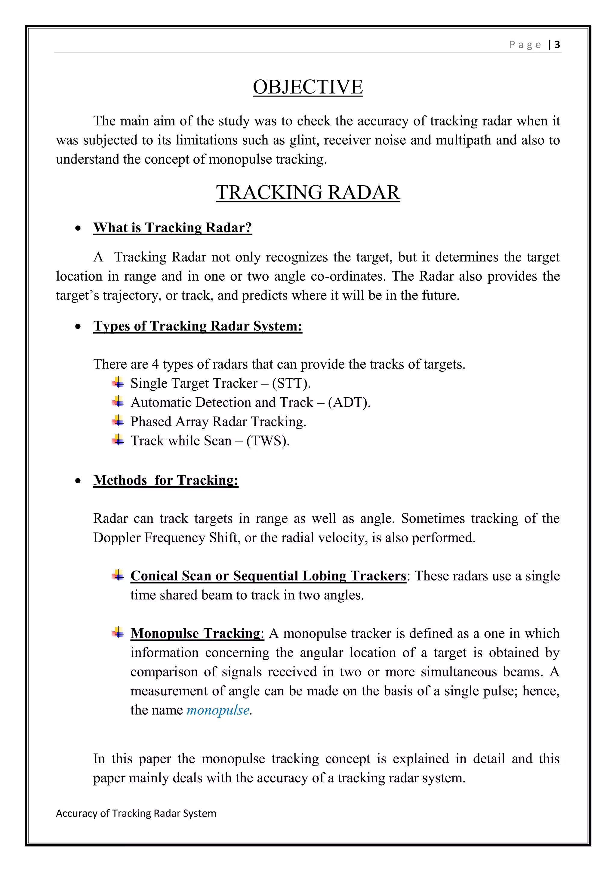 P a g e | 3
Accuracy of Tracking Radar System
OBJECTIVE
The main aim of the study was to check the accuracy of tracking radar when it
was subjected to its limitations such as glint, receiver noise and multipath and also to
understand the concept of monopulse tracking.
TRACKING RADAR
 What is Tracking Radar?
A Tracking Radar not only recognizes the target, but it determines the target
location in range and in one or two angle co-ordinates. The Radar also provides the
target’s trajectory, or track, and predicts where it will be in the future.
 Types of Tracking Radar System:
There are 4 types of radars that can provide the tracks of targets.
Single Target Tracker – (STT).
Automatic Detection and Track – (ADT).
Phased Array Radar Tracking.
Track while Scan – (TWS).
 Methods for Tracking:
Radar can track targets in range as well as angle. Sometimes tracking of the
Doppler Frequency Shift, or the radial velocity, is also performed.
Conical Scan or Sequential Lobing Trackers: These radars use a single
time shared beam to track in two angles.
Monopulse Tracking: A monopulse tracker is defined as a one in which
information concerning the angular location of a target is obtained by
comparison of signals received in two or more simultaneous beams. A
measurement of angle can be made on the basis of a single pulse; hence,
the name monopulse.
In this paper the monopulse tracking concept is explained in detail and this
paper mainly deals with the accuracy of a tracking radar system.
 