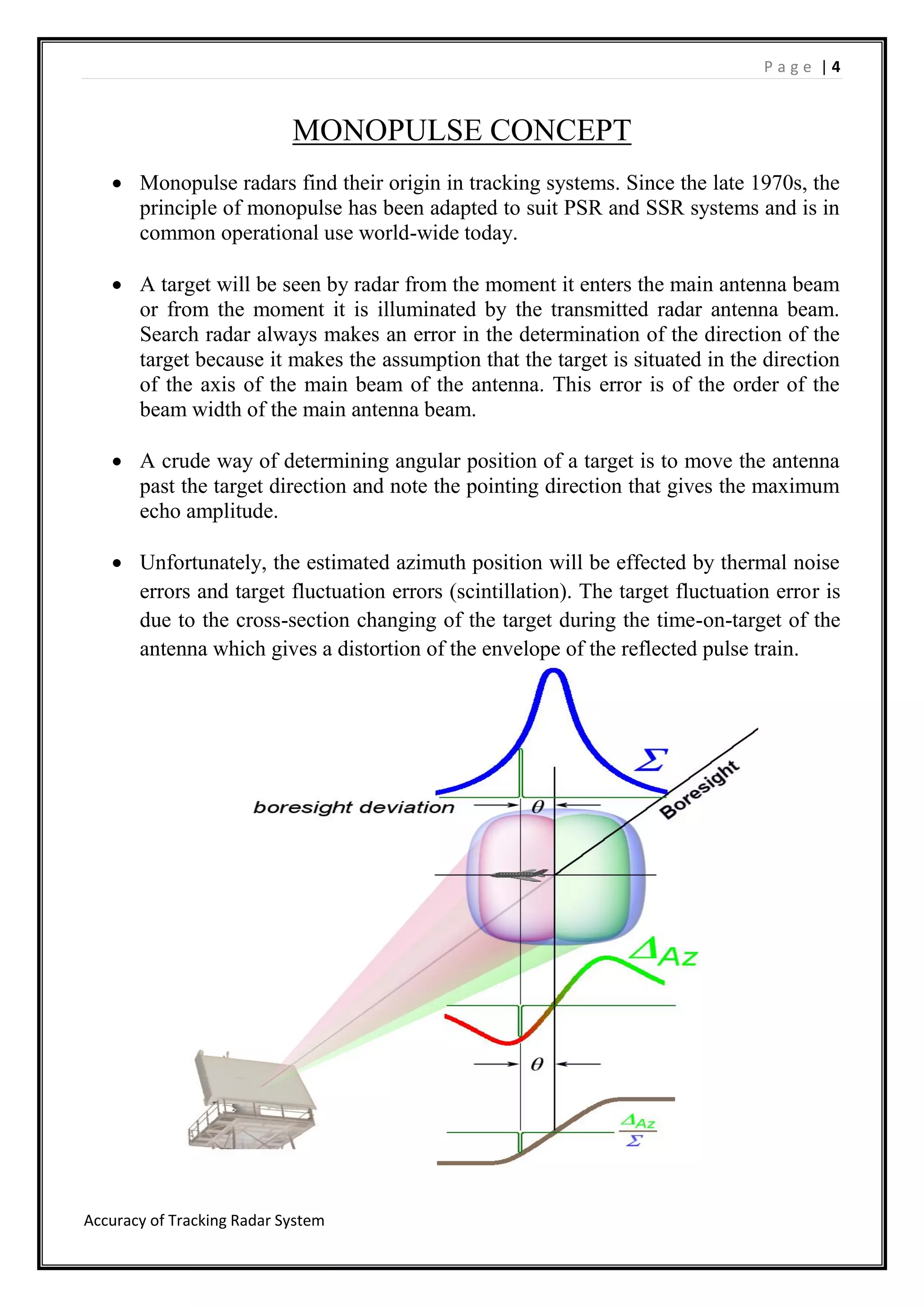P a g e | 4
Accuracy of Tracking Radar System
MONOPULSE CONCEPT
 Monopulse radars find their origin in tracking systems. Since the late 1970s, the
principle of monopulse has been adapted to suit PSR and SSR systems and is in
common operational use world-wide today.
 A target will be seen by radar from the moment it enters the main antenna beam
or from the moment it is illuminated by the transmitted radar antenna beam.
Search radar always makes an error in the determination of the direction of the
target because it makes the assumption that the target is situated in the direction
of the axis of the main beam of the antenna. This error is of the order of the
beam width of the main antenna beam.
 A crude way of determining angular position of a target is to move the antenna
past the target direction and note the pointing direction that gives the maximum
echo amplitude.
 Unfortunately, the estimated azimuth position will be effected by thermal noise
errors and target fluctuation errors (scintillation). The target fluctuation error is
due to the cross-section changing of the target during the time-on-target of the
antenna which gives a distortion of the envelope of the reflected pulse train.
 