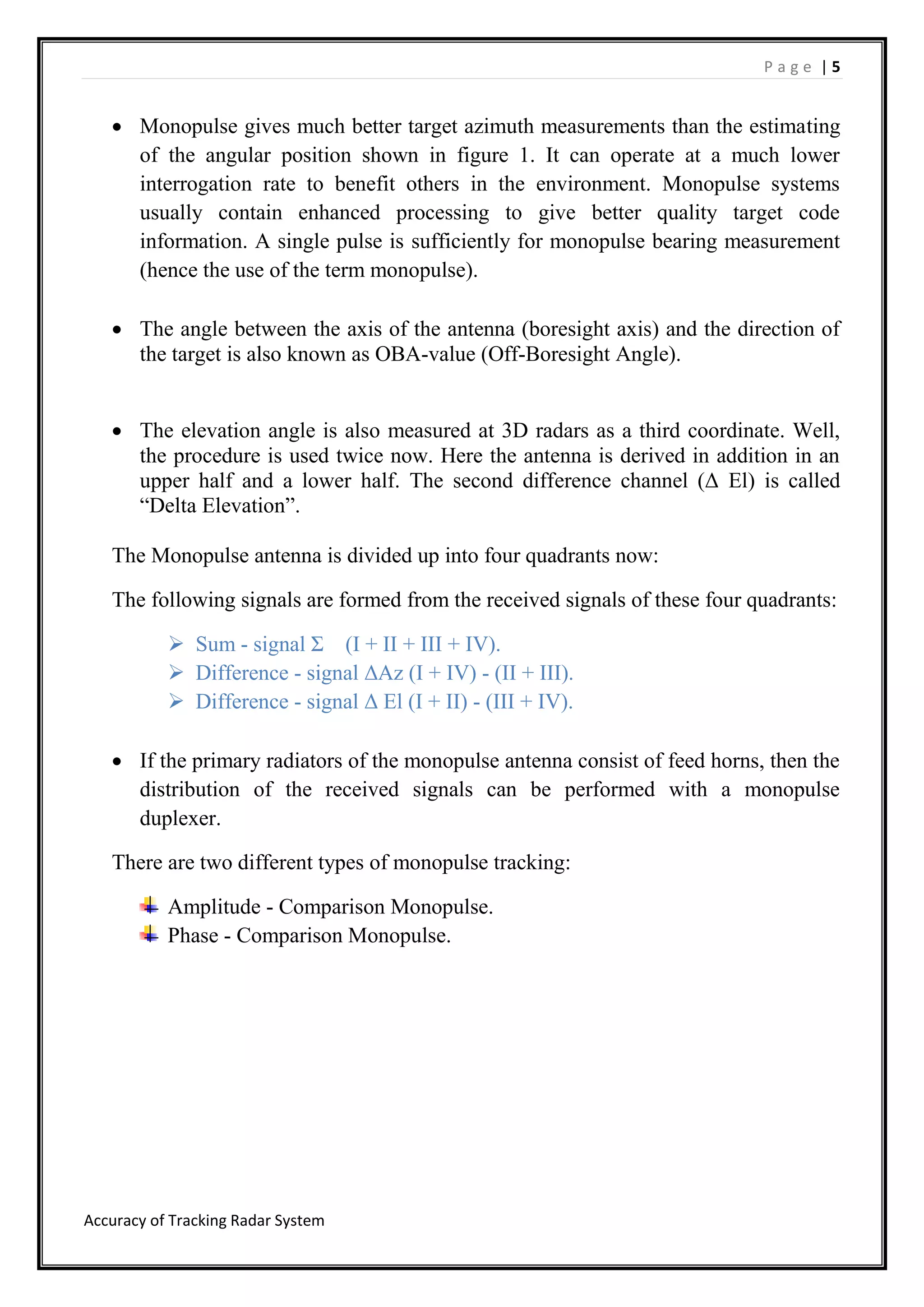 P a g e | 5
Accuracy of Tracking Radar System
 Monopulse gives much better target azimuth measurements than the estimating
of the angular position shown in figure 1. It can operate at a much lower
interrogation rate to benefit others in the environment. Monopulse systems
usually contain enhanced processing to give better quality target code
information. A single pulse is sufficiently for monopulse bearing measurement
(hence the use of the term monopulse).
 The angle between the axis of the antenna (boresight axis) and the direction of
the target is also known as OBA-value (Off-Boresight Angle).
 The elevation angle is also measured at 3D radars as a third coordinate. Well,
the procedure is used twice now. Here the antenna is derived in addition in an
upper half and a lower half. The second difference channel (Δ El) is called
“Delta Elevation”.
The Monopulse antenna is divided up into four quadrants now:
The following signals are formed from the received signals of these four quadrants:
 Sum - signal Σ (I + II + III + IV).
 Difference - signal ΔAz (I + IV) - (II + III).
 Difference - signal Δ El (I + II) - (III + IV).
 If the primary radiators of the monopulse antenna consist of feed horns, then the
distribution of the received signals can be performed with a monopulse
duplexer.
There are two different types of monopulse tracking:
Amplitude - Comparison Monopulse.
Phase - Comparison Monopulse.
 