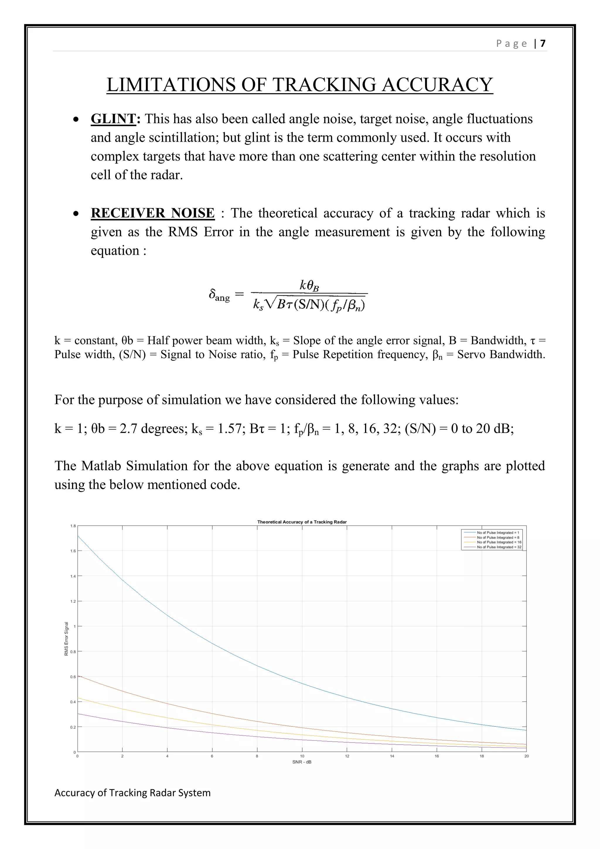 P a g e | 7
Accuracy of Tracking Radar System
LIMITATIONS OF TRACKING ACCURACY
 GLINT: This has also been called angle noise, target noise, angle fluctuations
and angle scintillation; but glint is the term commonly used. It occurs with
complex targets that have more than one scattering center within the resolution
cell of the radar.
 RECEIVER NOISE : The theoretical accuracy of a tracking radar which is
given as the RMS Error in the angle measurement is given by the following
equation :
k = constant, θb = Half power beam width, ks = Slope of the angle error signal, B = Bandwidth, τ =
Pulse width, (S/N) = Signal to Noise ratio, fp = Pulse Repetition frequency, βn = Servo Bandwidth.
For the purpose of simulation we have considered the following values:
k = 1; θb = 2.7 degrees; ks = 1.57; Bτ = 1; fp/βn = 1, 8, 16, 32; (S/N) = 0 to 20 dB;
The Matlab Simulation for the above equation is generate and the graphs are plotted
using the below mentioned code.
 