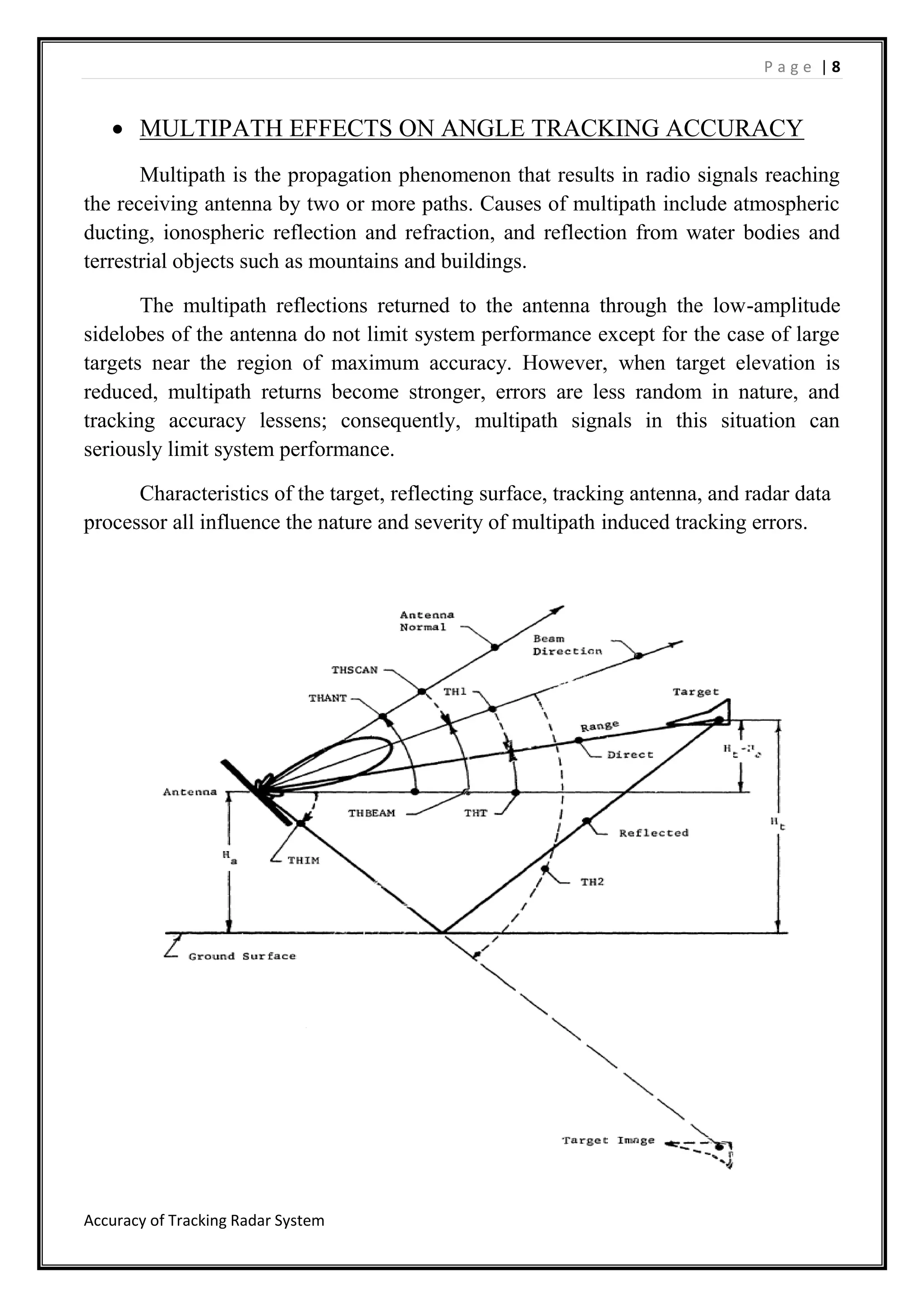 P a g e | 8
Accuracy of Tracking Radar System
 MULTIPATH EFFECTS ON ANGLE TRACKING ACCURACY
Multipath is the propagation phenomenon that results in radio signals reaching
the receiving antenna by two or more paths. Causes of multipath include atmospheric
ducting, ionospheric reflection and refraction, and reflection from water bodies and
terrestrial objects such as mountains and buildings.
The multipath reflections returned to the antenna through the low-amplitude
sidelobes of the antenna do not limit system performance except for the case of large
targets near the region of maximum accuracy. However, when target elevation is
reduced, multipath returns become stronger, errors are less random in nature, and
tracking accuracy lessens; consequently, multipath signals in this situation can
seriously limit system performance.
Characteristics of the target, reflecting surface, tracking antenna, and radar data
processor all influence the nature and severity of multipath induced tracking errors.
 