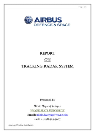 P a g e | 1
Accuracy of Tracking Radar System
REPORT
ON
TRACKING RADAR SYSTEM
Presented By
Nithin Nagaraj Kashyap
WAYNE STATE UNIVERSITY
Email: nithin.kashyap@wayne.edu
Cell: +1 248-525-5007
 