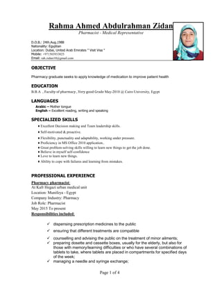 Page 1 of 4
Rahma Ahmed Abdulrahman Zidan
Pharmacist - Medical Representative
D.O.B.: 24th.Aug.1988
Nationality: Egyptian
Location: Dubai, United Arab Emirates " Visit Visa "
Mobile: +971503933025
Email: rah.zidan10@gmail.com
OBJECTIVE
Pharmacy graduate seeks to apply knowledge of medication to improve patient health
EDUCATION
B.B.A , Faculty of pharmacy , Very good Grade May-2010 @ Cairo University, Egypt
LANGUAGES
Arabic – Mother tongue
English – Excellent reading, writing and speaking
SPECIALIZED SKILLS
♦ Excellent Decision making and Team leadership skills.
♦ Self-motivated & proactive.
♦ Flexibility, punctuality and adaptability, working under pressure.
♦ Proficiency in MS Office 2010 application..
♦ Great problem-solving skills willing to learn new things to get the job done.
♦ Believe in myself self-confidence
♦ Love to learn new things.
♦ Ability to cope with failures and learning from mistakes.
PROFESSIONAL EXPERIENCE
Pharmacy pharmacist:
At Kafr Hegazi urban medical unit
Location: Munifeya - Egypt
Company Industry: Pharmacy
Job Role: Pharmacist
May 2015 To present
Responsibilities included:
 dispensing prescription medicines to the public
 ensuring that different treatments are compatible
 counselling and advising the public on the treatment of minor ailments;
 preparing dosette and cassette boxes, usually for the elderly, but also for
those with memory/learning difficulties or who have several combinations of
tablets to take, where tablets are placed in compartments for specified days
of the week;
 managing a needle and syringe exchange;
 