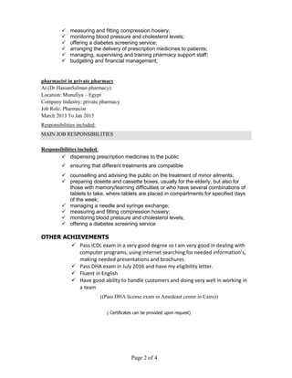 Page 2 of 4
 measuring and fitting compression hosiery;
 monitoring blood pressure and cholesterol levels;
 offering a diabetes screening service;
 arranging the delivery of prescription medicines to patients;
 managing, supervising and training pharmacy support staff;
 budgeting and financial management;
pharmacist in private pharmacy
At (Dr.HassanSalman pharmacy).
Location: Munufiya – Egypt
Company Industry: private pharmacy
Job Role: Pharmacist
March 2013 To Jan 2015
Responsibilities included:
MAIN JOB RESPONSIBILITIES
Responsibilities included:
 dispensing prescription medicines to the public
 ensuring that different treatments are compatible
 counselling and advising the public on the treatment of minor ailments;
 preparing dosette and cassette boxes, usually for the elderly, but also for
those with memory/learning difficulties or who have several combinations of
tablets to take, where tablets are placed in compartments for specified days
of the week;
 managing a needle and syringe exchange;
 measuring and fitting compression hosiery;
 monitoring blood pressure and cholesterol levels;
 offering a diabetes screening service
OTHER ACHIEVEMENTS
 Pass ICDL exam in a very good degree so I am very good in dealing with
computer programs, using internet searching for needed information’s,
making needed presentations and brochures.
 Pass DHA exam in July 2016 and have my eligibility letter.
 Fluent in English
 Have good ability to handle customers and doing very well in working in
a team
((Pass DHA license exam in Amedeast center in Cairo))
( Certificates can be provided upon request)
 