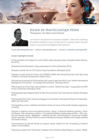 Page 1 of 3
E
W
Julian de Hauteclocque Howe
Photographer, Film Maker and Art Director
Career highlights include
China production and support for Louis Vuitton video city guide series, Shanghai edition (Shang-
hai 2014).
Directed the first Montessori video presentation to China (Shenzhen 2014).
Directed a charity film for CTF (Cyrus Tang Foundation) (Shanghai 2013).
Directed a 3 part series for Youku and LOEWE (LVMH) with Hong Kong movie star Gigi Liang
in Madrid, Grenada and Barcelona (Spain 2012).
Directed and produced the Documentary film used to open the 2010 Louis Vuitton International
Management Convention, “Le Voyage Extraordinaire” (Shanghai 2010).
Official opening of first major solo exhibition in China, “World Fairy tales”, inauguration by HRH
Prince of Denmark (Shanghai 2010).
Photographed Asia Flagship Store for Dior Paris and their their international website (Shanghai
2010).
Photographed the China national campaigns for successful multinationals Pepsi Co (Gatorade),
2009, and C&A 2010.
Photographing covers, celebrity and fashion shoots for many of the world’s leading magazines,
including :
Esquire( 3 celebrity covers and editorial stories), Vogue ( 4 featured celebrity portraits ), Harp-
ers Bazaar 10th anniversary eddition 2 conceputal celebrity double page portraits , Elle ( por-
trait and fashion photo), Wallpaper* ( celebrity portrait), China Boating (4 covers and multiple
fashion spreads), Jet Asia Pacific (3 covers including anniversary eddition and multiple celebrity
and fashion storys).
Commissioning by Pernod Ricard to produce unique artwork for the re-branding of Absolut
vodka in China (2009).
Featuring an artist in the “China Now” exhibition at the Victoria & Albert Museum, London, (2008).
I am hands on all projects from concept to completion, I take pride in balancing
all elements available to ensure the best outcome including: artistic, technical,
research, practical field knowledge and life experience.
Photographed for Choppard poster at Hainan Rendez Vous
Email: julian@juliandhh.com / website: www.juliandhh.com / Linkedin: cn.linkedin.com/in/juliandhh
 