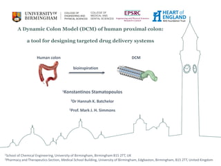 A Dynamic Colon Model (DCM) of human proximal colon:
a tool for designing targeted drug delivery systems
bioinspiration
Human colon DCM
1Konstantinos Stamatopoulos
2Dr Hannah K. Batchelor
1Prof. Mark J. H. Simmons
1School of Chemical Engineering, University of Birmingham, Birmingham B15 2TT, UK
2Pharmacy and Therapeutics Section, Medical School Building, University of Birmingham, Edgbaston, Birmingham, B15 2TT, United Kingdom
COLLEGE OF
MEDICAL AND
DENTAL SCIENCES
 