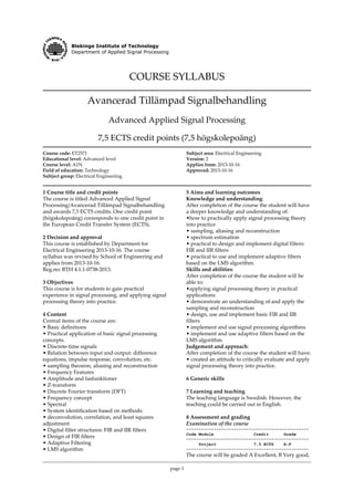 Blekinge Institute of Technology
Department of Applied Signal Processing
COURSE SYLLABUS
Avancerad Tillämpad Signalbehandling
Advanced Applied Signal Processing
7,5 ECTS credit points (7,5 högskolepoäng)
Course code: ET2571
Educational level: Advanced level
Course level: A1N
Field of education: Technology
Subject group: Electrical Engineering
Subject area: Electrical Engineering
Version: 2
Applies from: 2013-10-16
Approved: 2013-10-16
1 Course title and credit points
The course is titled Advanced Applied Signal
Processing/Avancerad Tillämpad Signalbehandling
and awards 7,5 ECTS credits. One credit point
(högskolepoäng) corresponds to one credit point in
the European Credit Transfer System (ECTS).
2 Decision and approval
This course is established by Department for
Electrical Engineering 2013-10-16. The course
syllabus was revised by School of Engineering and
applies from 2013-10-16.
Reg.no: BTH 4.1.1-0738-2013.
3 Objectives
This course is for students to gain practical
experience in signal processing, and applying signal
processing theory into practice.
4 Content
Central items of the course are:
• Basic definitions
• Practical application of basic signal processing
concepts.
• Discrete-time signals
• Relation between input and output: difference
equations, impulse response, convolution, etc.
• sampling theorem, aliasing and reconstruction
• Frequency Features
• Amplitude and fasfunktioner
• Z-transform
• Discrete Fourier transform (DFT)
• Frequency concept
• Spectral
• System identification based on methods:
• deconvolution, correlation, and least squares
adjustment
• Digital filter structures: FIR and IIR filters
• Design of FIR filters
• Adaptive Filtering
• LMS algorithm
page 1
5 Aims and learning outcomes
Knowledge and understanding:
After completion of the course the student will have
a deeper knowledge and understanding of:
•how to practically apply signal processing theory
into practice
• sampling, aliasing and reconstruction
• spectrum estimation
• practical to design and implement digital filters:
FIR and IIR filters
• practical to use and implement adaptive filters
based on the LMS algorithm.
Skills and abilities:
After completion of the course the student will be
able to:
•applying signal processing theory in practical
applications
• demonstrate an understanding of and apply the
sampling and reconstruction
• design, use and implement basic FIR and IIR
filters
• implement and use signal processing algorithms
• implement and use adaptive filters based on the
LMS algorithm
Judgement and approach:
After completion of the course the student will have:
• created an attitude to critically evaluate and apply
signal processing theory into practice.
6 Generic skills
7 Learning and teaching
The teaching language is Swedish. However, the
teaching could be carried out in English.
8 Assessment and grading
Examination of the course
-------------------------------------------------
Code Module Credit Grade
-------------------------------------------------
Project 7.5 ECTS A-F
-------------------------------------------------
The course will be graded A Excellent, B Very good,
 