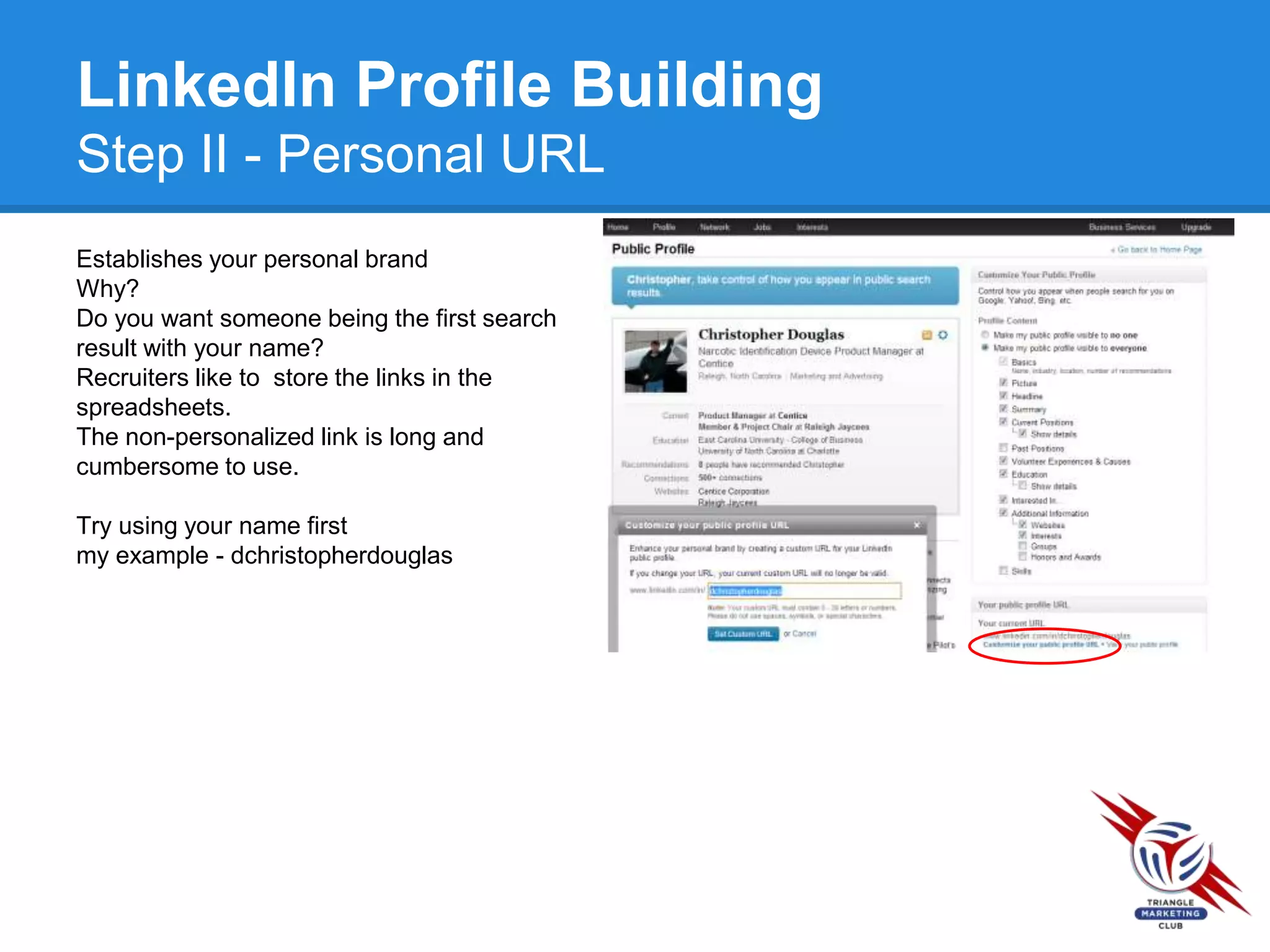 LinkedIn Profile Building
Step II - Personal URL
Establishes your personal brand
Why?
Do you want someone being the first search
result with your name?
Recruiters like to store the links in the
spreadsheets.
The non-personalized link is long and
cumbersome to use.
Try using your name first
my example - dchristopherdouglas
 