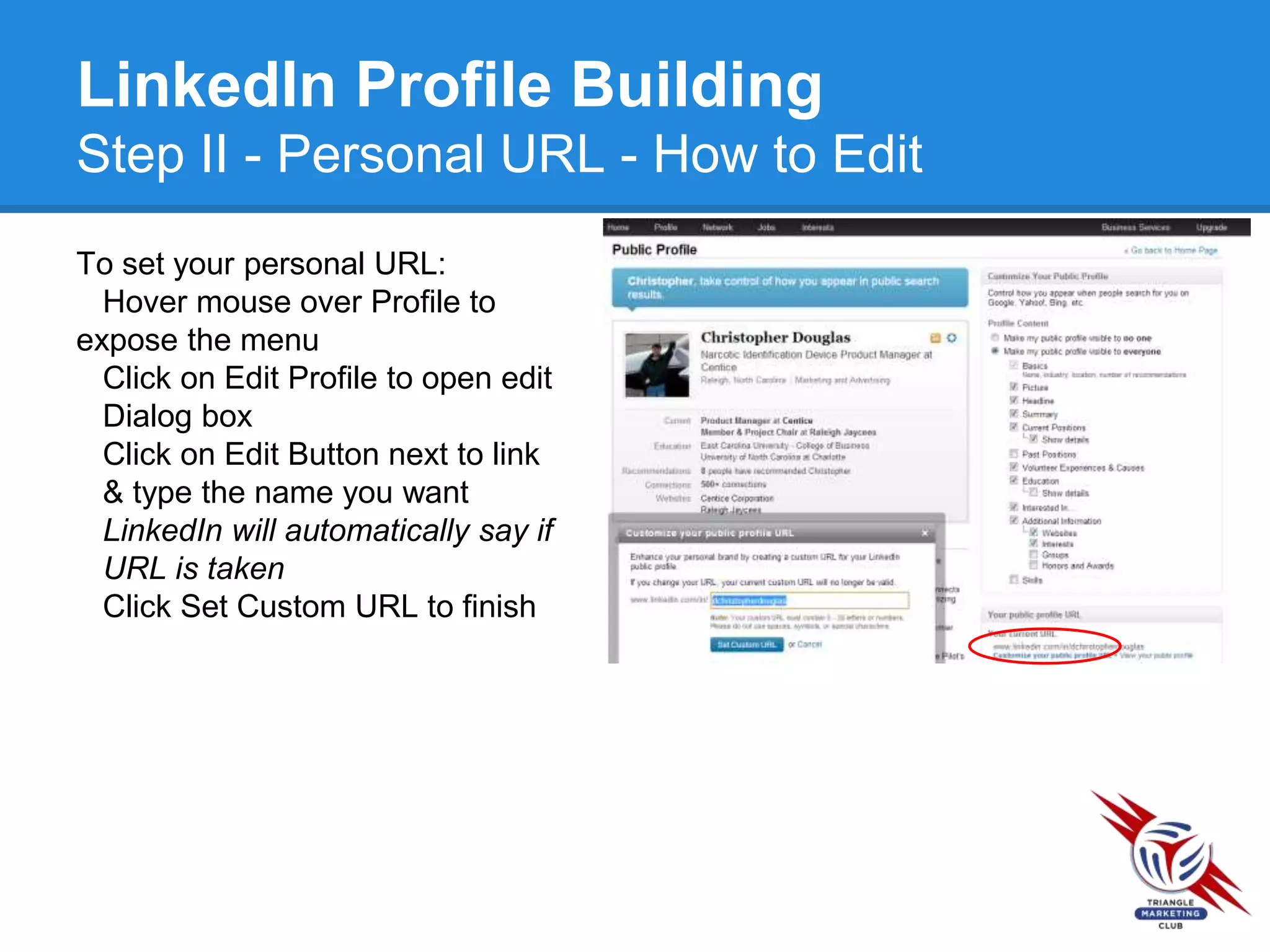 LinkedIn Profile Building
Step II - Personal URL - How to Edit
To set your personal URL:
Hover mouse over Profile to
expose the menu
Click on Edit Profile to open edit
Dialog box
Click on Edit Button next to link
& type the name you want
LinkedIn will automatically say if
URL is taken
Click Set Custom URL to finish
 