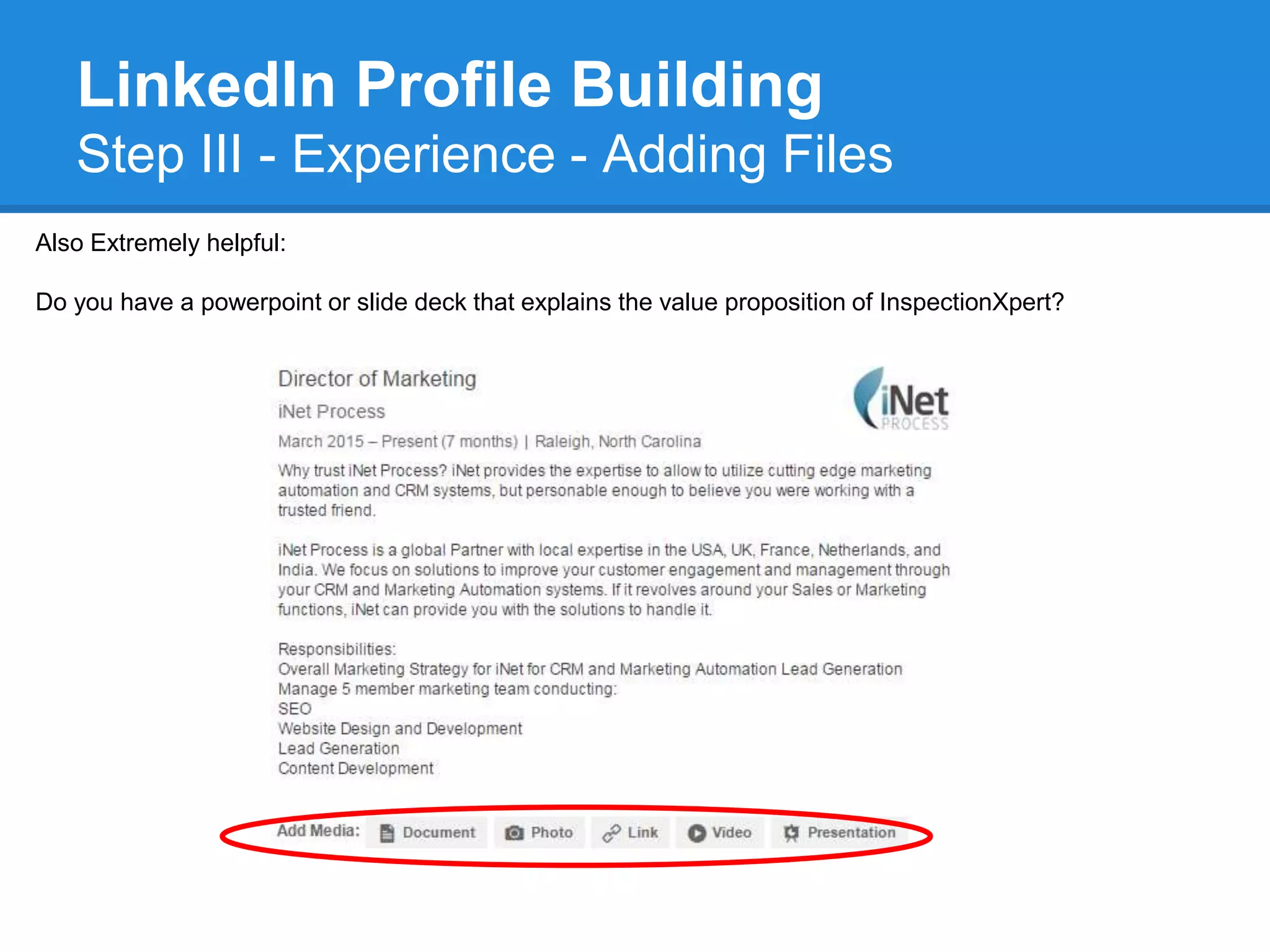 LinkedIn Profile Building
Step III - Experience - Adding Files
Also Extremely helpful:
Do you have a powerpoint or slide deck that explains the value proposition of InspectionXpert?
 
