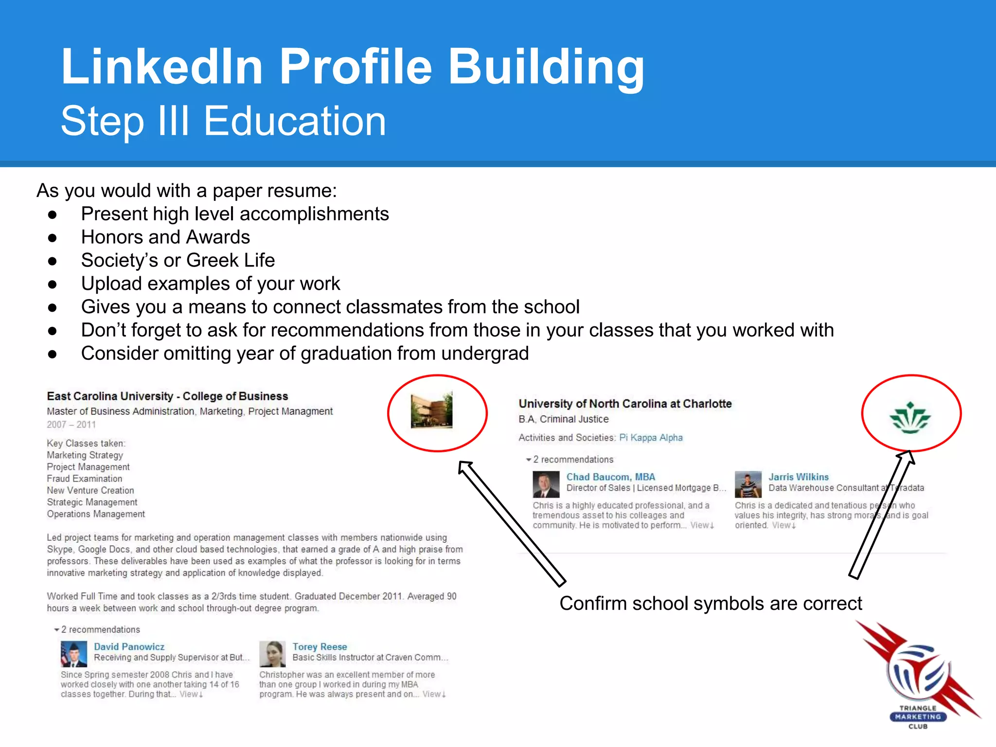 LinkedIn Profile Building
Step III Education
As you would with a paper resume:
● Present high level accomplishments
● Honors and Awards
● Society’s or Greek Life
● Upload examples of your work
● Gives you a means to connect classmates from the school
● Don’t forget to ask for recommendations from those in your classes that you worked with
● Consider omitting year of graduation from undergrad
Confirm school symbols are correct
 