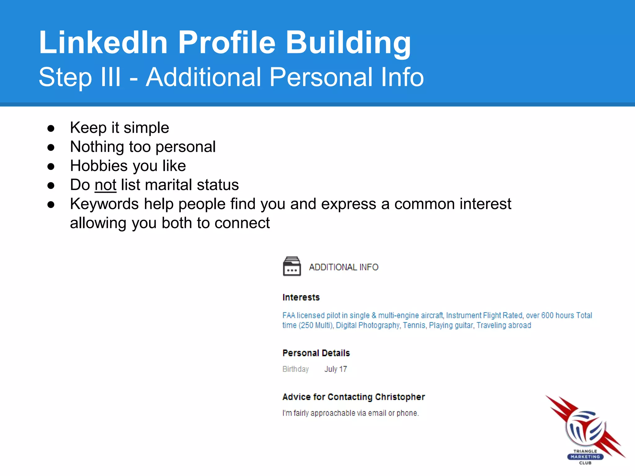 LinkedIn Profile Building
Step III - Additional Personal Info
● Keep it simple
● Nothing too personal
● Hobbies you like
● Do not list marital status
● Keywords help people find you and express a common interest
allowing you both to connect
 