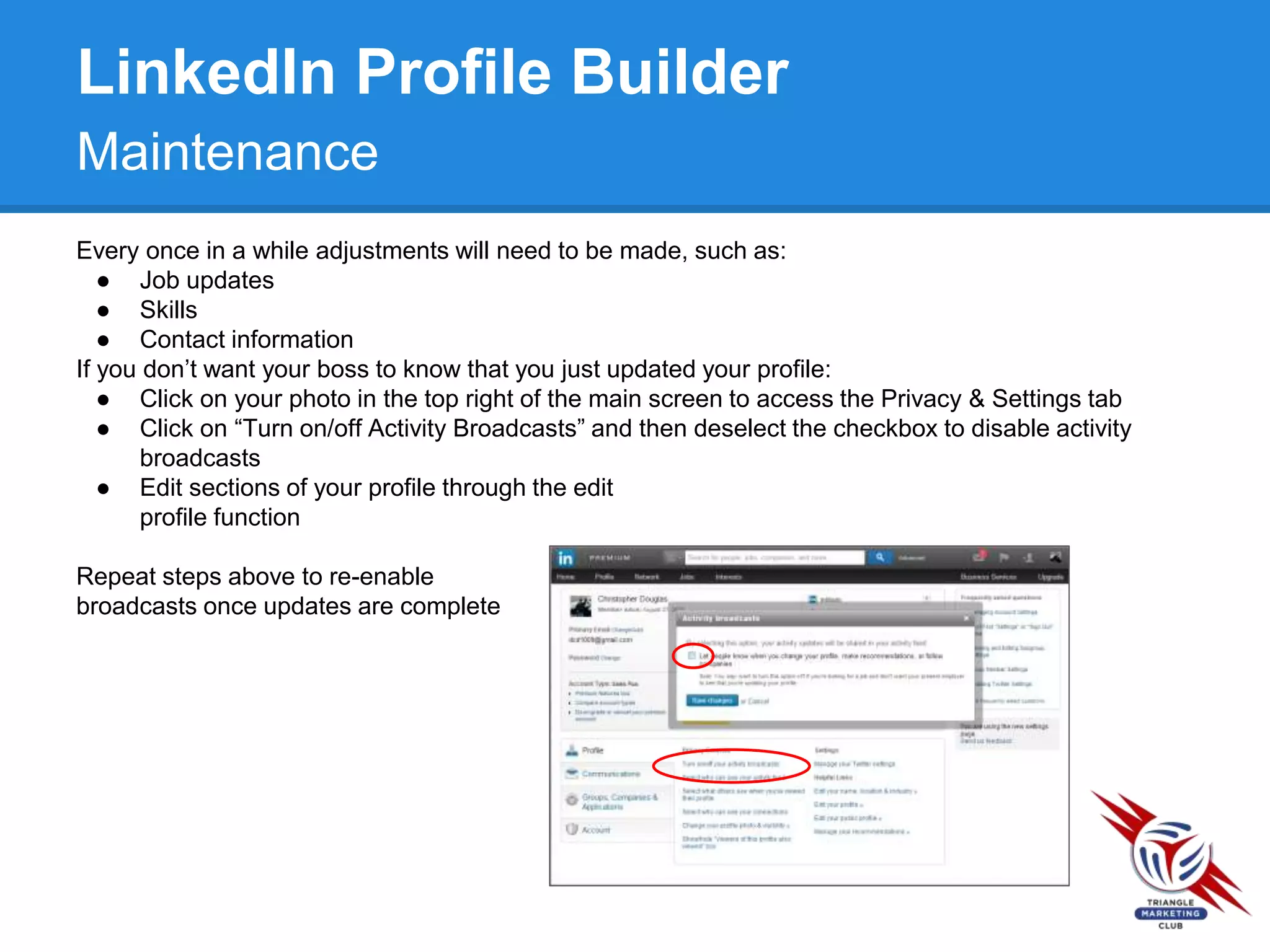 LinkedIn Profile Builder
Maintenance
Every once in a while adjustments will need to be made, such as:
● Job updates
● Skills
● Contact information
If you don’t want your boss to know that you just updated your profile:
● Click on your photo in the top right of the main screen to access the Privacy & Settings tab
● Click on “Turn on/off Activity Broadcasts” and then deselect the checkbox to disable activity
broadcasts
● Edit sections of your profile through the edit
profile function
Repeat steps above to re-enable
broadcasts once updates are complete
 
