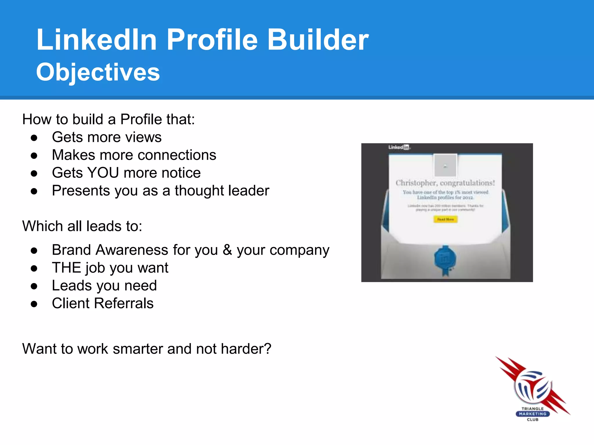 LinkedIn Profile Builder
Objectives
How to build a Profile that:
● Gets more views
● Makes more connections
● Gets YOU more notice
● Presents you as a thought leader
Which all leads to:
● Brand Awareness for you & your company
● THE job you want
● Leads you need
● Client Referrals
Want to work smarter and not harder?
 