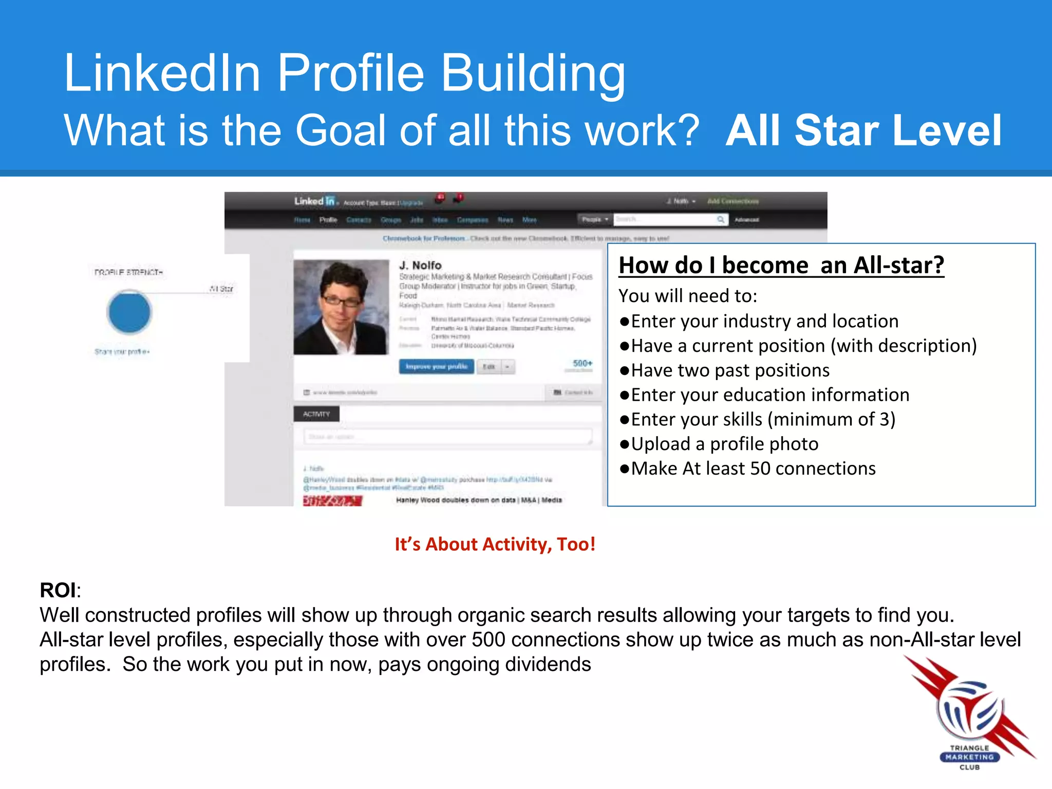 LinkedIn Profile Building
What is the Goal of all this work? All Star Level
How do I become an All-star?
You will need to:
●Enter your industry and location
●Have a current position (with description)
●Have two past positions
●Enter your education information
●Enter your skills (minimum of 3)
●Upload a profile photo
●Make At least 50 connections
It’s About Activity, Too!
ROI:
Well constructed profiles will show up through organic search results allowing your targets to find you.
All-star level profiles, especially those with over 500 connections show up twice as much as non-All-star level
profiles. So the work you put in now, pays ongoing dividends
 