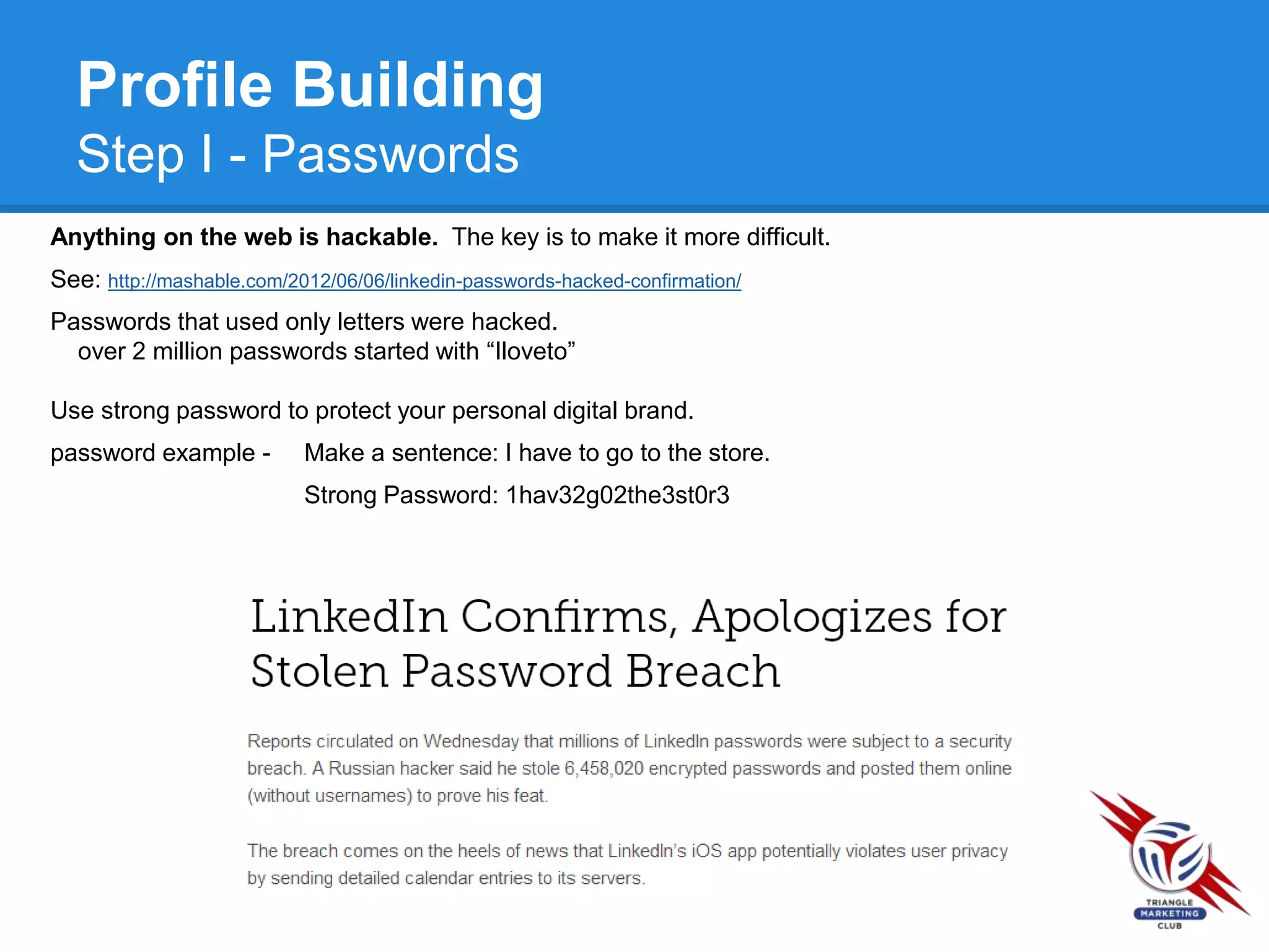 Profile Building
Step I - Passwords
Anything on the web is hackable. The key is to make it more difficult.
See: http://mashable.com/2012/06/06/linkedin-passwords-hacked-confirmation/
Passwords that used only letters were hacked.
over 2 million passwords started with “Iloveto”
Use strong password to protect your personal digital brand.
password example - Make a sentence: I have to go to the store.
Strong Password: 1hav32g02the3st0r3
 