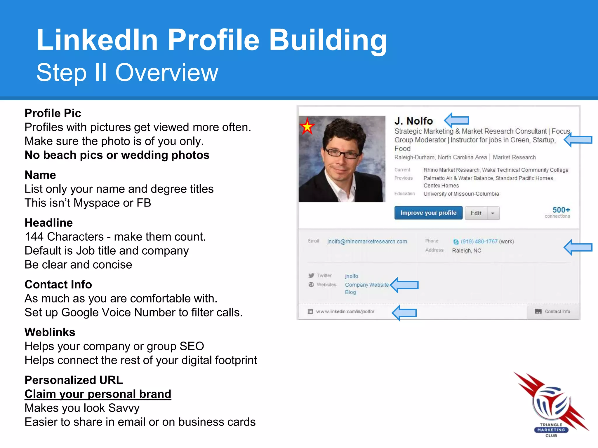 LinkedIn Profile Building
Step II Overview
Profile Pic
Profiles with pictures get viewed more often.
Make sure the photo is of you only.
No beach pics or wedding photos
Name
List only your name and degree titles
This isn’t Myspace or FB
Headline
144 Characters - make them count.
Default is Job title and company
Be clear and concise
Contact Info
As much as you are comfortable with.
Set up Google Voice Number to filter calls.
Weblinks
Helps your company or group SEO
Helps connect the rest of your digital footprint
Personalized URL
Claim your personal brand
Makes you look Savvy
Easier to share in email or on business cards
 