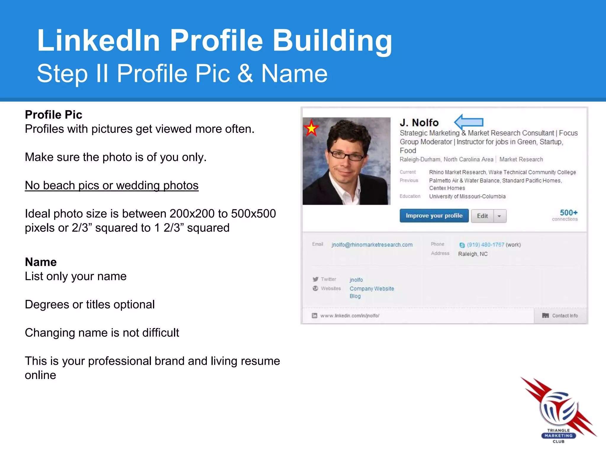 LinkedIn Profile Building
Step II Profile Pic & Name
Profile Pic
Profiles with pictures get viewed more often.
Make sure the photo is of you only.
No beach pics or wedding photos
Ideal photo size is between 200x200 to 500x500
pixels or 2/3” squared to 1 2/3” squared
Name
List only your name
Degrees or titles optional
Changing name is not difficult
This is your professional brand and living resume
online
 