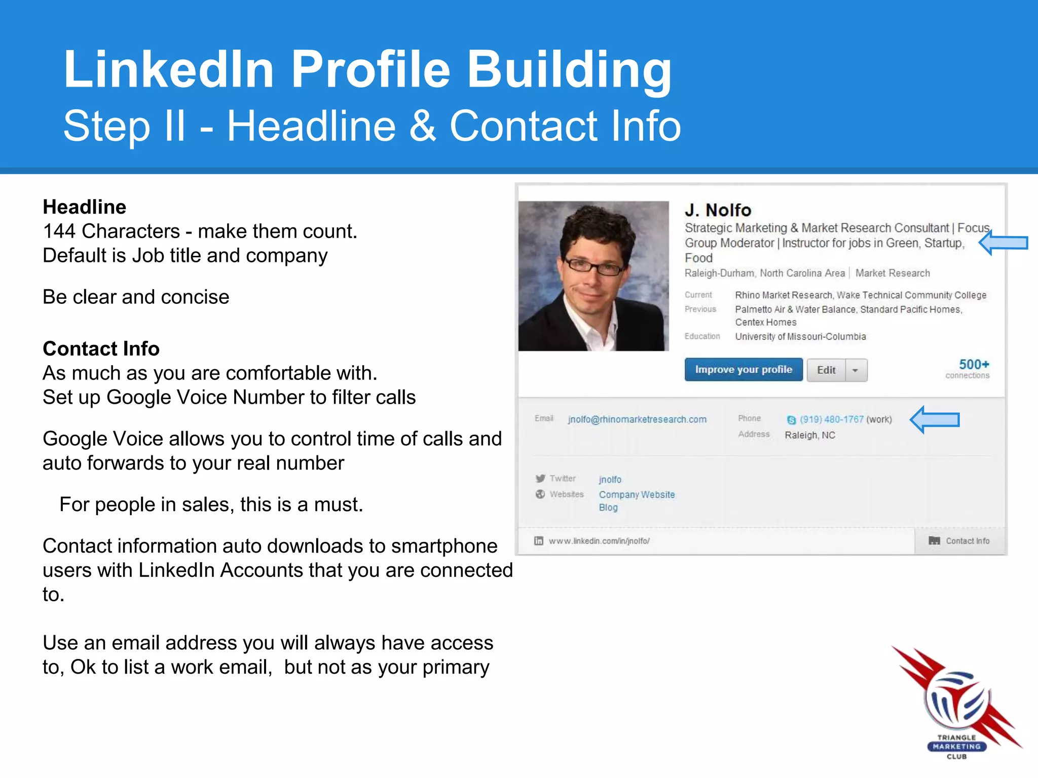 LinkedIn Profile Building
Step II - Headline & Contact Info
Headline
144 Characters - make them count.
Default is Job title and company
Be clear and concise
Contact Info
As much as you are comfortable with.
Set up Google Voice Number to filter calls
Google Voice allows you to control time of calls and
auto forwards to your real number
For people in sales, this is a must.
Contact information auto downloads to smartphone
users with LinkedIn Accounts that you are connected
to.
Use an email address you will always have access
to, Ok to list a work email, but not as your primary
 