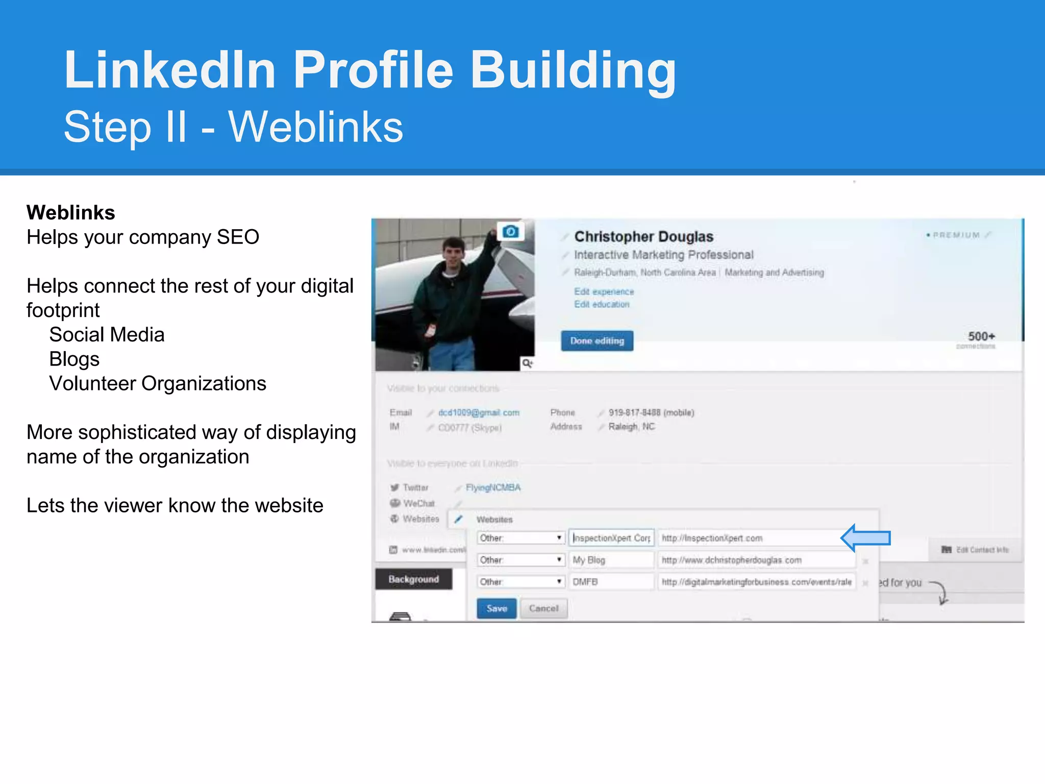 LinkedIn Profile Building
Step II - Weblinks
Weblinks
Helps your company SEO
Helps connect the rest of your digital
footprint
Social Media
Blogs
Volunteer Organizations
More sophisticated way of displaying
name of the organization
Lets the viewer know the website
 