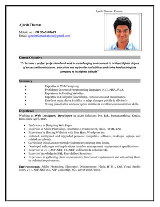 Ajeesh Thomas - Resume
Ajeesh Thomas
Mobile no.: +91 9567603609
Email: ajeeshthomaskarottu@gmail.com
Career Objective
“To become a perfect professional and work in a challenging environment to achieve highest degree
of success with enthusiasm , education and my intellectual abilities and thrive hard to bring the
company to its highest altitude”
Summary
• Expertise in Web Designing.
• Proficiency in several Programming languages .NET, PHP, JAVA.
• Experience in Hosting Websites.
• Expertise in Computer Assembling, Installations and maintenance.
• Excellent team player & ability to adapt changes quickly & efficiently.
• Strong quantitative and conceptual abilities & excellent communication skills.
Experience
Working as Web Designer/ Developer in AAPS Solutions Pvt. Ltd., Pathanamthitta, Kerala,
India since April, 2015.
• Proficiency in Designing Web Pages.
• Expertise in Adobe Photoshop, Illustrator, Dreamweaver, Flash, HTML, CSS.
• Experience in Hosting Websites with Blue Host, Wordpress etc.
• Installed, configured and upgraded personal computers, software, desktops, laptops and
related peripherals.
• Carried out installation reported requirements meeting time limits.
• Developed web pages and applications based on management requirement & specifications.
• Expertise in C++, ASP .NET, VB .NET, web forms & web controls.
• Expertise knowledge in SQL, User defined functions.
• Experience in gathering client requirements, functional requirements and converting them
to technical requirements.
Environments: Adobe Photoshop, Illustrator, Dreamweaver, Flash, HTML, CSS, Visual Studio
2005, C++, ASP .NET 2.0, ASP, Javascript, SQL server 2008/2005.
 