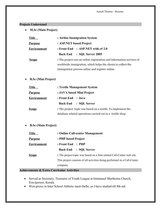 Ajeesh Thomas - Resume
Projects Understand
• M.Sc (Main Project)
Title : Airline Immigration System
Purpose : ASP.NET based Project
Environment : Front End : ASP.NET with c# 2.0
Back End : SQL Server 2005
Scope : The project was an online registration and information services of
worldwide immigration, which helps the clients to collect the
immigration process online and register online.
• B.Sc (Mini Project)
Title : Textile Management System
Purpose : JAVA based Mini Project
Environment : Front End : Java
Back End : SQL Server
Scope : The project topic was based on a textile. To implement the
database related operations carried out in a textile shop.
• B.Sc (Main Project)
Title : Online Call-center Management
Purpose : PHP based Project
Environment : Front End : PHP
Back End : SQL Server
Scope : The project topic was based on a firm related Call-Center web site.
This project consists of all activities being performed in a Call-Center
company.
Achievements & Extra Curricular Activities
• Served as Secretary, Treasurer of Youth League at Immanuel Marthoma Church,
Eraviperoor, Kerala.
• Won prizes in Inter School Athletic meet-Delhi, as I have studied till 8th std.
 