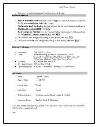 Ajeesh Thomas - Resume
• Won prizes in competitions from Marthoma Diocese, Kerala.
Educational Details
 M.Sc Computer Science from College of Applied Sciences, Puthupally, Kottayam,
Kerala, Mahatma Gandhi University (2014).
 Diploma in Web Designing Kerala Computer Saksharatha Mission from Grade A
(Multimedia Academy) 2012 with 75%
 B.Sc Computer Science from St. Thomas College, Kozhencherry, Pathanamthitta,
Kerala Mahatma Gandhi University 2011 with 63%
 10+2 from St. John’s Higher Secondary School, Kerala 2008 with 70%
 10th
standard from St. John’s Higher Secondary School, Kerala 2006 with 70%
Software Proficiency
• Languages : .Net, PHP, C++, Java.
• Tools : Adobe Photoshop, Illustrator, Dreamweaver, Flash,
Microsoft Visual Studio 2005, SQL Server 2008, Microsoft
Office Suite (Outlook, PowerPoint, Excel, Word)
• Database : SQL Server 2008, Oracle 8i
• Web Technologies : JSP, Servlets, HTML
• Operating System : Windows 7, Windows 8, Windows XP, GNU/Linux.
Declaration
• Name : Ajeesh Thomas
• Date of Birth : 13/12/1990
• Marital status : Single
• Nationality : Indian
• Hobbies Interests : Listening Music, Playing Cricket & Football
• Language Known : English, Hindi & Malayalam
I, AJEESH THOMAS hereby declare that all the disclosures stated by me above are true to the
best of my knowledge and belief.
Date:
 