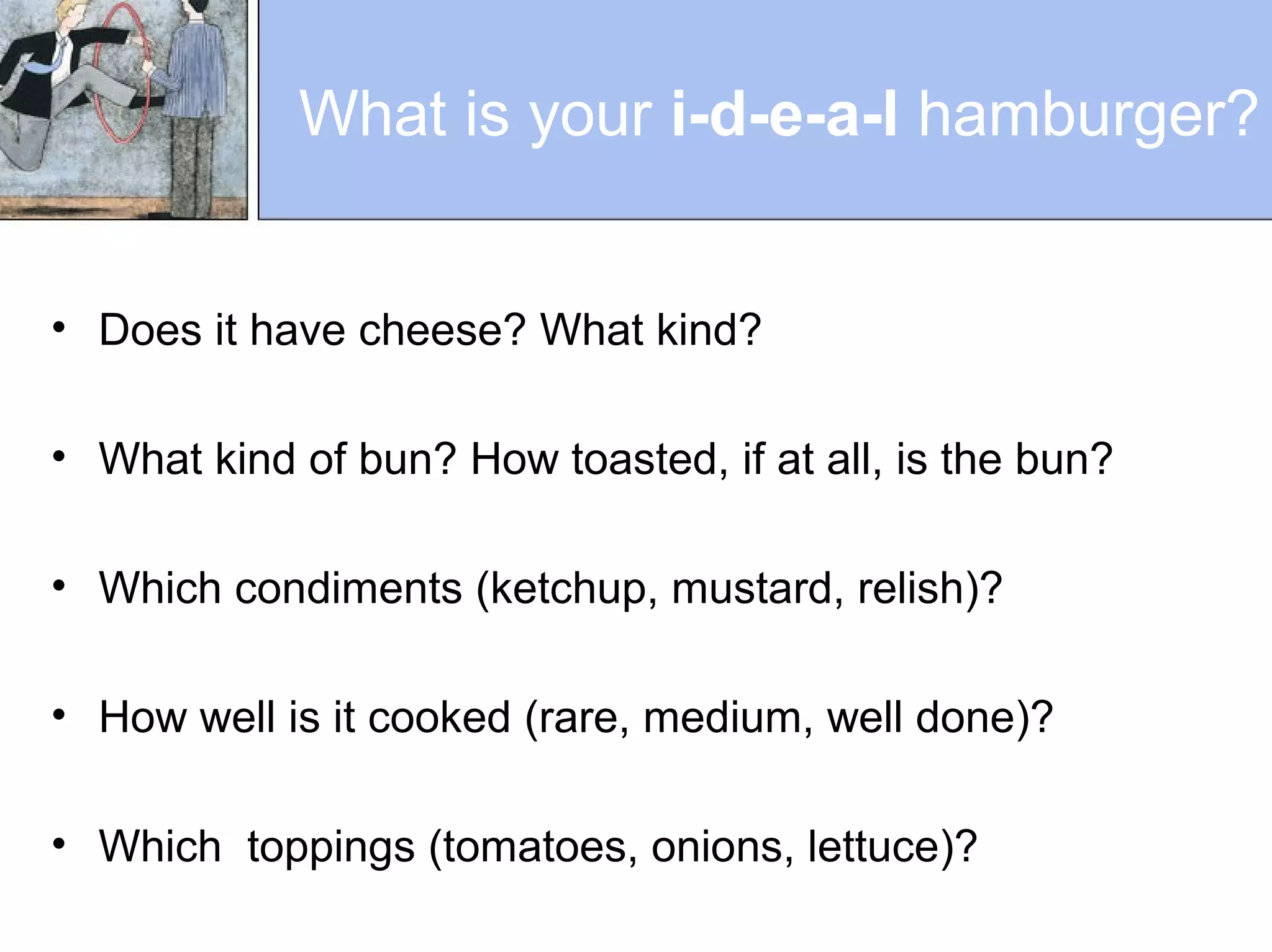 What is your i-d-e-a-l hamburger?
• Does it have cheese? What kind?
• What kind of bun? How toasted, if at all, is the bun?
• Which condiments (ketchup, mustard, relish)?
• How well is it cooked (rare, medium, well done)?
• Which toppings (tomatoes, onions, lettuce)?
 