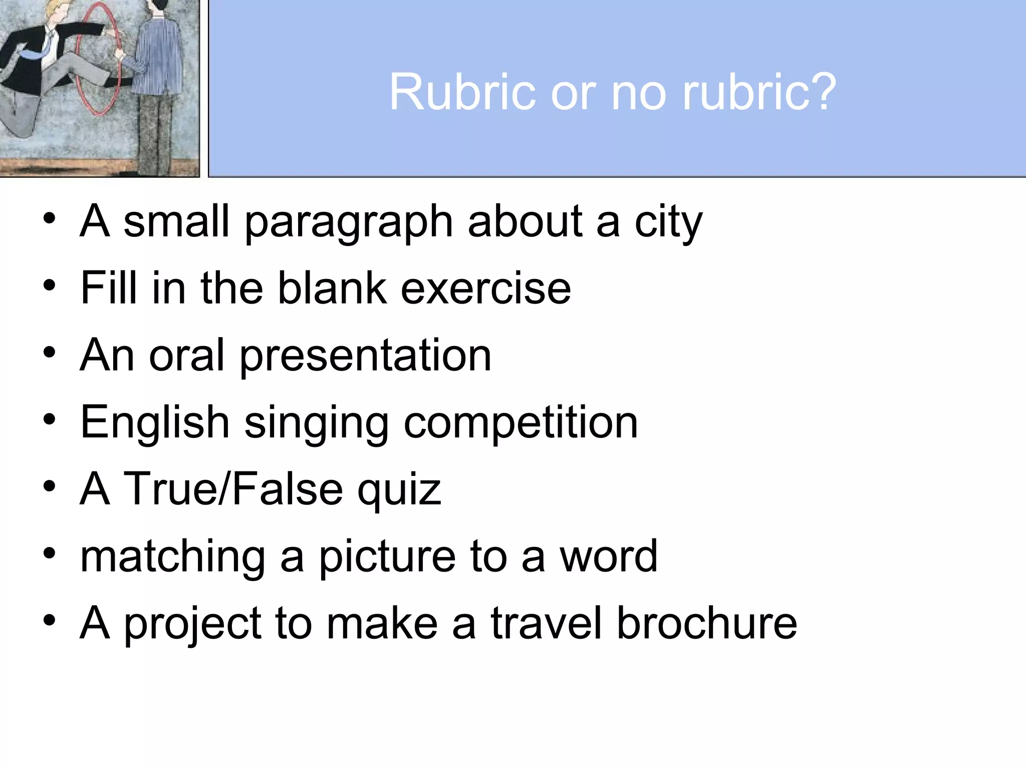 Rubric or no rubric?
• A small paragraph about a city
• Fill in the blank exercise
• An oral presentation
• English singing competition
• A True/False quiz
• matching a picture to a word
• A project to make a travel brochure
 