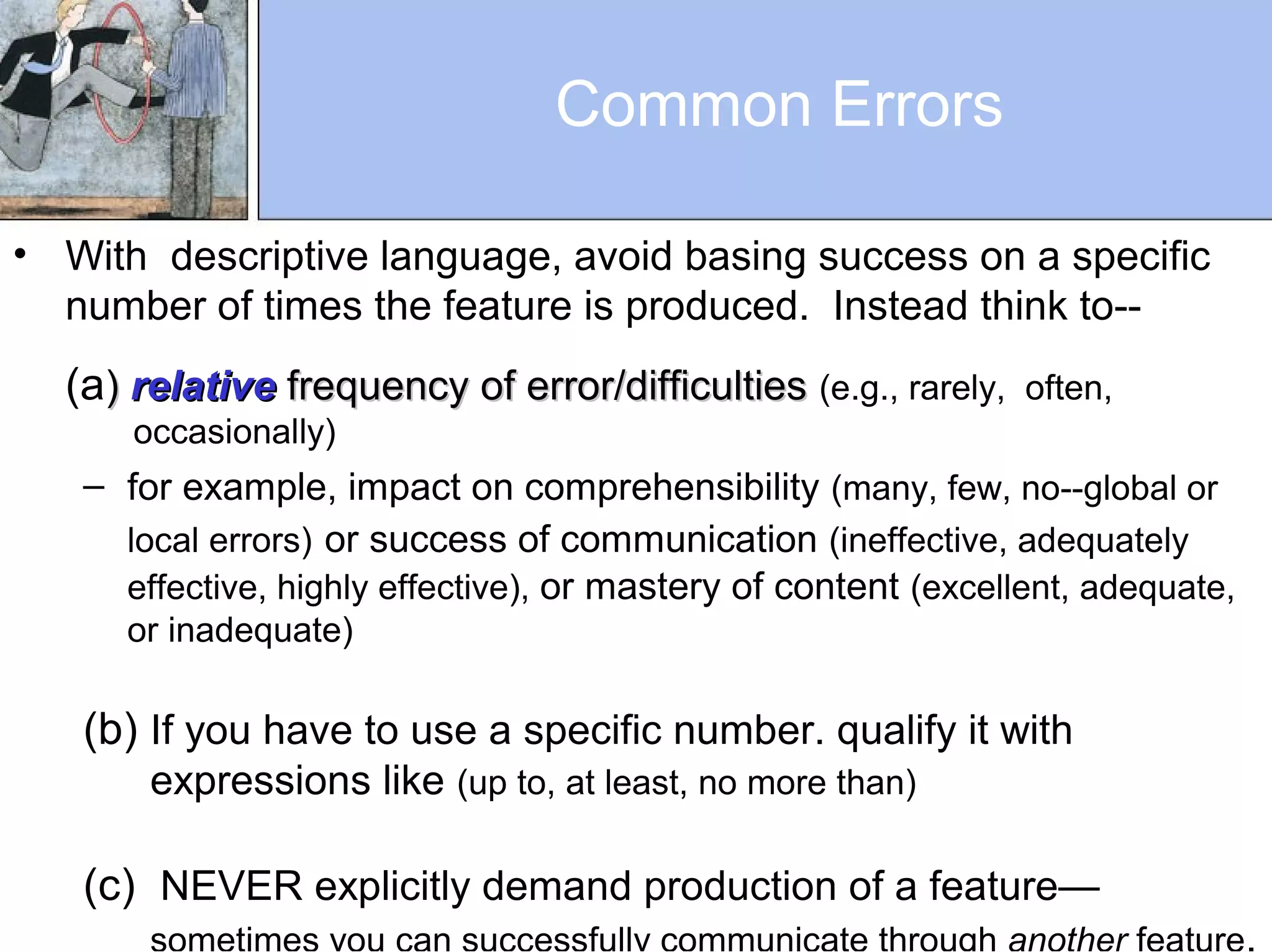 Common Errors
• With descriptive language, avoid basing success on a specific
number of times the feature is produced. Instead think to--
(a)) relativerelative frequency of error/difficultiesfrequency of error/difficulties (e.g., rarely, often,
occasionally)
– for example, impact on comprehensibility (many, few, no--global or
local errors) or success of communication (ineffective, adequately
effective, highly effective), or mastery of content (excellent, adequate,
or inadequate)
(b) If you have to use a specific number. qualify it with
expressions like (up to, at least, no more than)
(c) NEVER explicitly demand production of a feature—
sometimes you can successfully communicate through another feature.
 