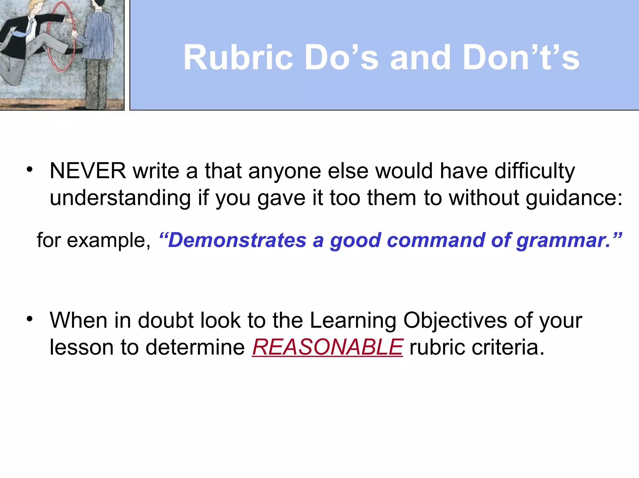 Rubric Do’s and Don’t’s
• NEVER write a that anyone else would have difficulty
understanding if you gave it too them to without guidance:
for example, “Demonstrates a good command of grammar.”
• When in doubt look to the Learning Objectives of your
lesson to determine REASONABLE rubric criteria.
 