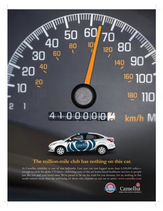 The million-mile club has nothing on this car.
At Camellia, reliability is one of our hallmarks. Last year our cars logged more than 4,100,000 miles—
enough to circle the globe 170 times—delivering state-of-the-art home-based healthcare services to people
just like you and your loved ones. We’re proud to be on the road for you because, for us, nothing in this
world matters more than the well-being of those who depend on our car to arrive. www.camellia.com
 